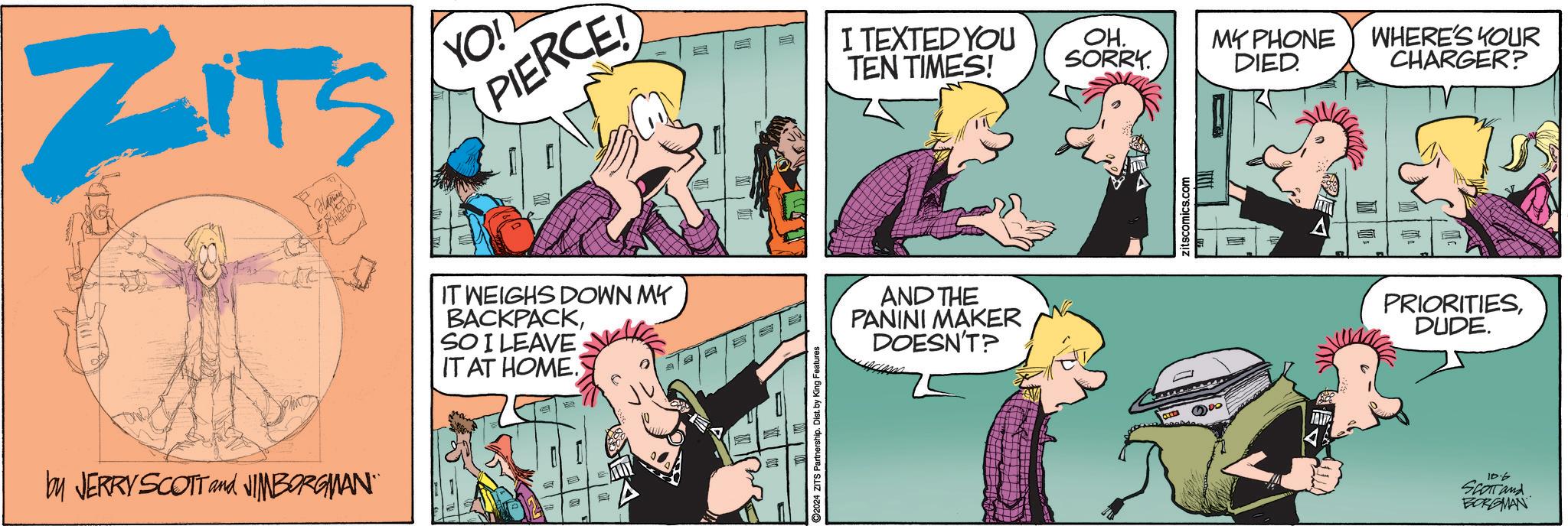 Interaction OCR: ZITS YO! by JERRY SCOTT and JIMBORGMAN¨¨ PIERCE! I TEXTED YOU TEN TIMES! OH. SORRY. MY PHONE DIED. WHERE'S YOUR CHARGER? IT WEIGHS DOWN MY BACKPACKSO I LEAVE IT AT HOME. 237 2024 ZITS Partnership. Dist. by King Features AND THE PANINI MAKER DOESN'T? zitscomics.com PRIORITIESDUDE. 10.6 Scott and BORGMAN ZITS YO ! by JERRY SCOTT and JIMBORGMAN¨¨ PIERCE ! I TEXTED YOU TEN TIMES ! OH . SORRY . MY PHONE DIED . WHERE'S YOUR CHARGER ? IT WEIGHS DOWN MY BACKPACKSO I LEAVE IT AT HOME . 237 2024 ZITS Partnership . Dist . by King Features AND THE PANINI MAKER DOESN'T ? zitscomics.com PRIORITIESDUDE . 10.6 Scott and BORGMAN