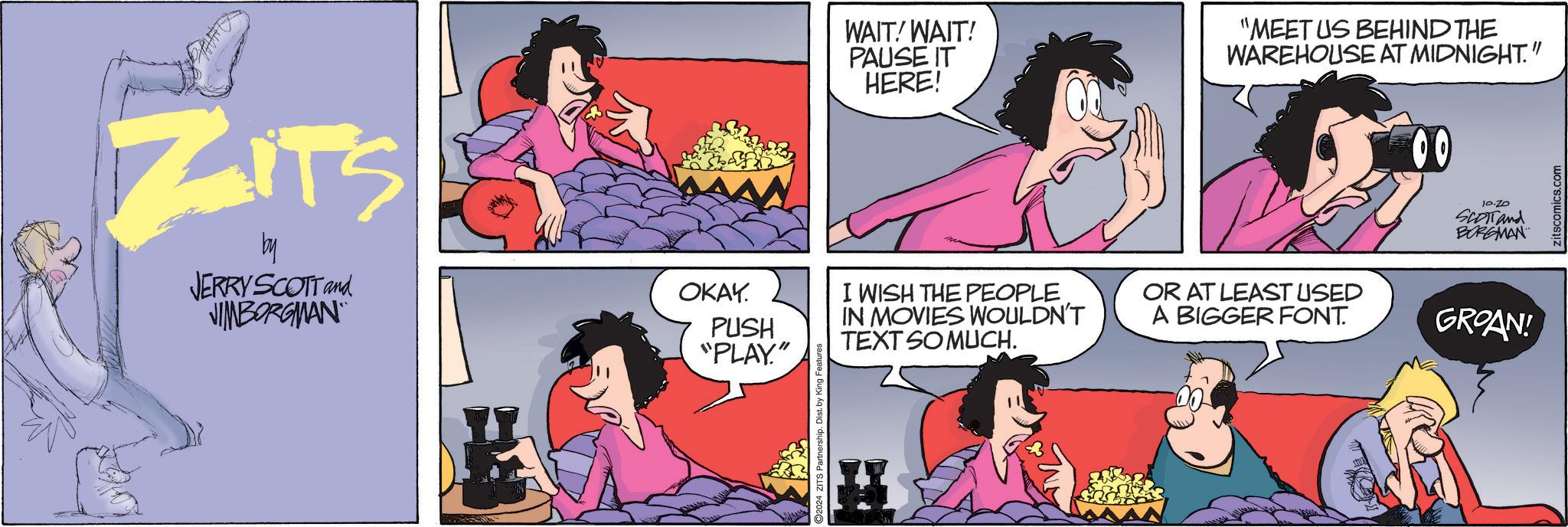 Pink OCR: ZITS by JERRY SCOTT and JIMBORGMAN OKAY. PUSH "PLAY" 2024 ZITS Partnership. Dist. by King Features WAIT! WAIT! PAUSE IT HERE! "MEET US BEHIND THE WAREHOUSE AT MIDNIGHT." 00 10.20 SCOTT and BORGMAN I WISH THE PEOPLE IN MOVIES WOULDN'T TEXT SO MUCH. OR AT LEAST USED A BIGGER FONT. GROAN! zitscomics.com ZITS by JERRY SCOTT and JIMBORGMAN OKAY . PUSH " PLAY " 2024 ZITS Partnership . Dist . by King Features WAIT ! WAIT ! PAUSE IT HERE ! " MEET US BEHIND THE WAREHOUSE AT MIDNIGHT . " 00 10.20 SCOTT and BORGMAN I WISH THE PEOPLE IN MOVIES WOULDN'T TEXT SO MUCH . OR AT LEAST USED A BIGGER FONT . GROAN ! zitscomics.com