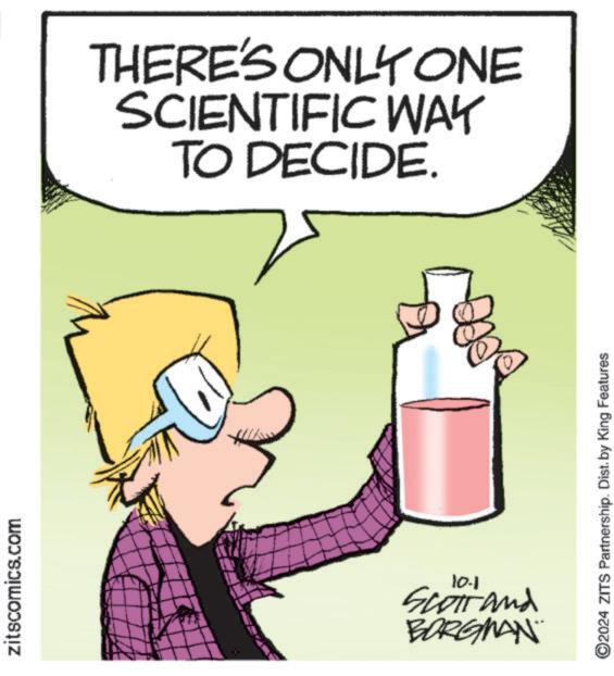 Internet meme OCR: zitscomics.com THERE'S ONLY ONE SCIENTIFIC WAY TO DECIDE. 10-1 Scott and BORGMAN ©2024 ZITS Partnership. Dist. by King Features zitscomics.com THERE'S ONLY ONE SCIENTIFIC WAY TO DECIDE . 10-1 Scott and BORGMAN © 2024 ZITS Partnership . Dist . by King Features