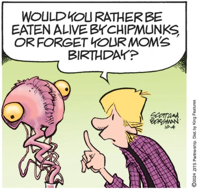 Happy OCR: WOULD YOU RATHER BE EATEN ALIVE BY CHIPMUNKSOR FORGET YOUR MOM'S BIRTHDAY? Scormand BORGMAN 10.4 ©2024 ZITS Partnership. Dist. by King Features WOULD YOU RATHER BE EATEN ALIVE BY CHIPMUNKSOR FORGET YOUR MOM'S BIRTHDAY ? Scormand BORGMAN 10.4 © 2024 ZITS Partnership . Dist . by King Features