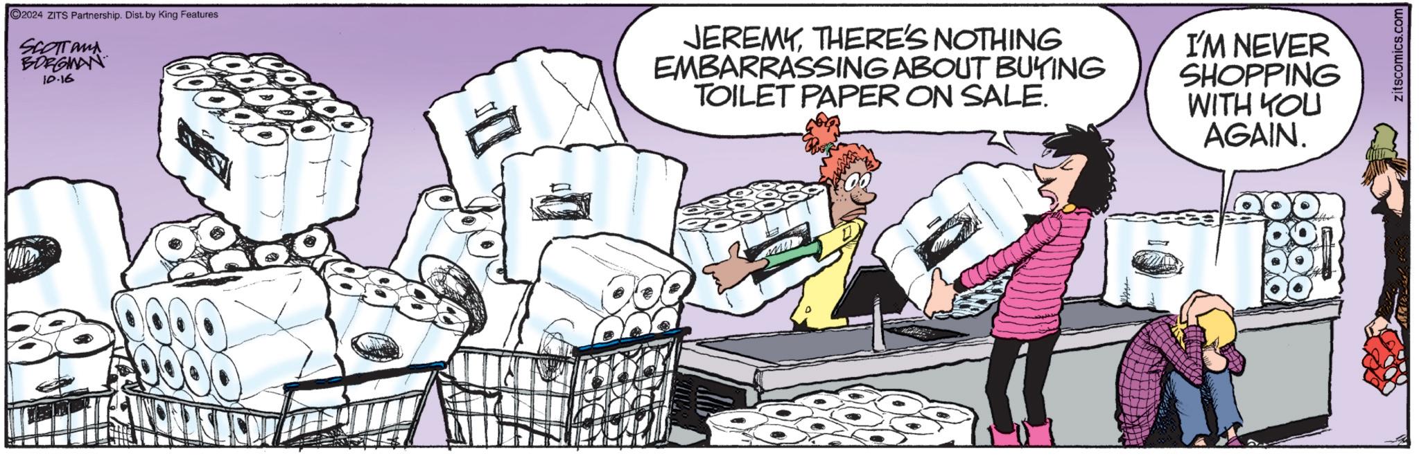 Event OCR: 2024 ZITS Partnership. Dist. by King Features SCOTTand BORGINAN 10.16 JEREMYTHERE'S NOTHING EMBARRASSING ABOUT BUYING TOILET PAPER ON SALE. I'M NEVER SHOPPING WITH YOU AGAIN. zitscomics.com 2024 ZITS Partnership . Dist . by King Features SCOTTand BORGINAN 10.16 JEREMYTHERE'S NOTHING EMBARRASSING ABOUT BUYING TOILET PAPER ON SALE . I'M NEVER SHOPPING WITH YOU AGAIN . zitscomics.com