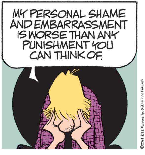 Drawing OCR: AND MY PERSONAL SHAME EMBARRASSMENT IS WORSE THAN ANY PUNISHMENT YOU CAN THINK OF. ©2024 ZITS Partnership. Dist. by King Features AND MY PERSONAL SHAME EMBARRASSMENT IS WORSE THAN ANY PUNISHMENT YOU CAN THINK OF . © 2024 ZITS Partnership . Dist . by King Features