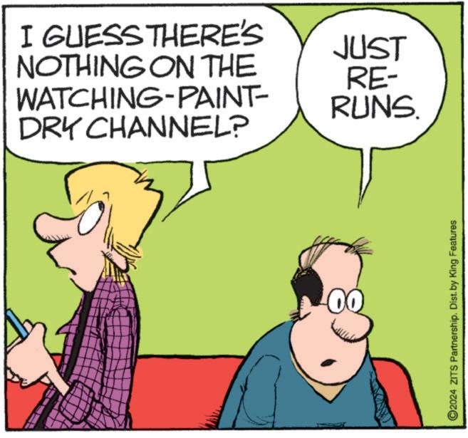 Line OCR: I GUESS THERE'S NOTHING ON THE WATCHING-PAINT- DRY CHANNEL? 00 JUST RE- RUNS. ©2024 ZITS Partnership. Dist. by King Features I GUESS THERE'S NOTHING ON THE WATCHING - PAINT- DRY CHANNEL ? 00 JUST RE- RUNS . © 2024 ZITS Partnership . Dist . by King Features