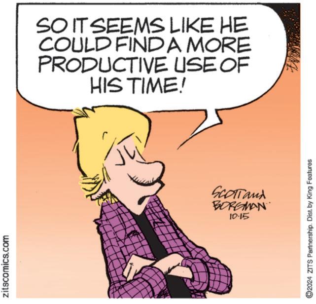 Art OCR: zitscomics.com SO IT SEEMS LIKE HE COULD FIND A MORE PRODUCTIVE USE OF HIS TIME! SCOTT and BORGMAN 10.15 ©2024 ZITS Partnership. Dist. by King Features zitscomics.com SO IT SEEMS LIKE HE COULD FIND A MORE PRODUCTIVE USE OF HIS TIME ! SCOTT and BORGMAN 10.15 © 2024 ZITS Partnership . Dist . by King Features