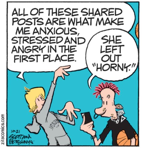 Cartoon OCR: zitscomics.com ALL OF THESE SHARED POSTS ARE WHAT MAKE ME ANXIOUSSTRESSED AND SHE ANGRY IN THE FIRST PLACE. LEFT OUT "HORNY." 10.21 SCOTT and BORGINAN an zitscomics.com ALL OF THESE SHARED POSTS ARE WHAT MAKE ME ANXIOUSSTRESSED AND SHE ANGRY IN THE FIRST PLACE . LEFT OUT " HORNY . " 10.21 SCOTT and BORGINAN an