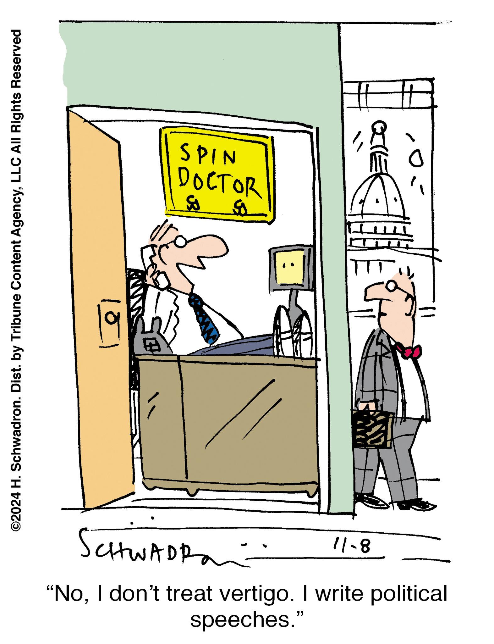 Illustration OCR: ©2024 H. Schwadron. Dist. by Tribune Content AgencyLLC All Rights Reserved SPIN ?????? ? SCHWADRA 8-11 "NoI don't treat vertigo. I write political speeches." ?? 13. i © 2024 H. Schwadron . Dist . by Tribune Content AgencyLLC All Rights Reserved SPIN ?????? ? SCHWADRA 8-11 " NoI don't treat vertigo . I write political speeches . " ?? 13 . i