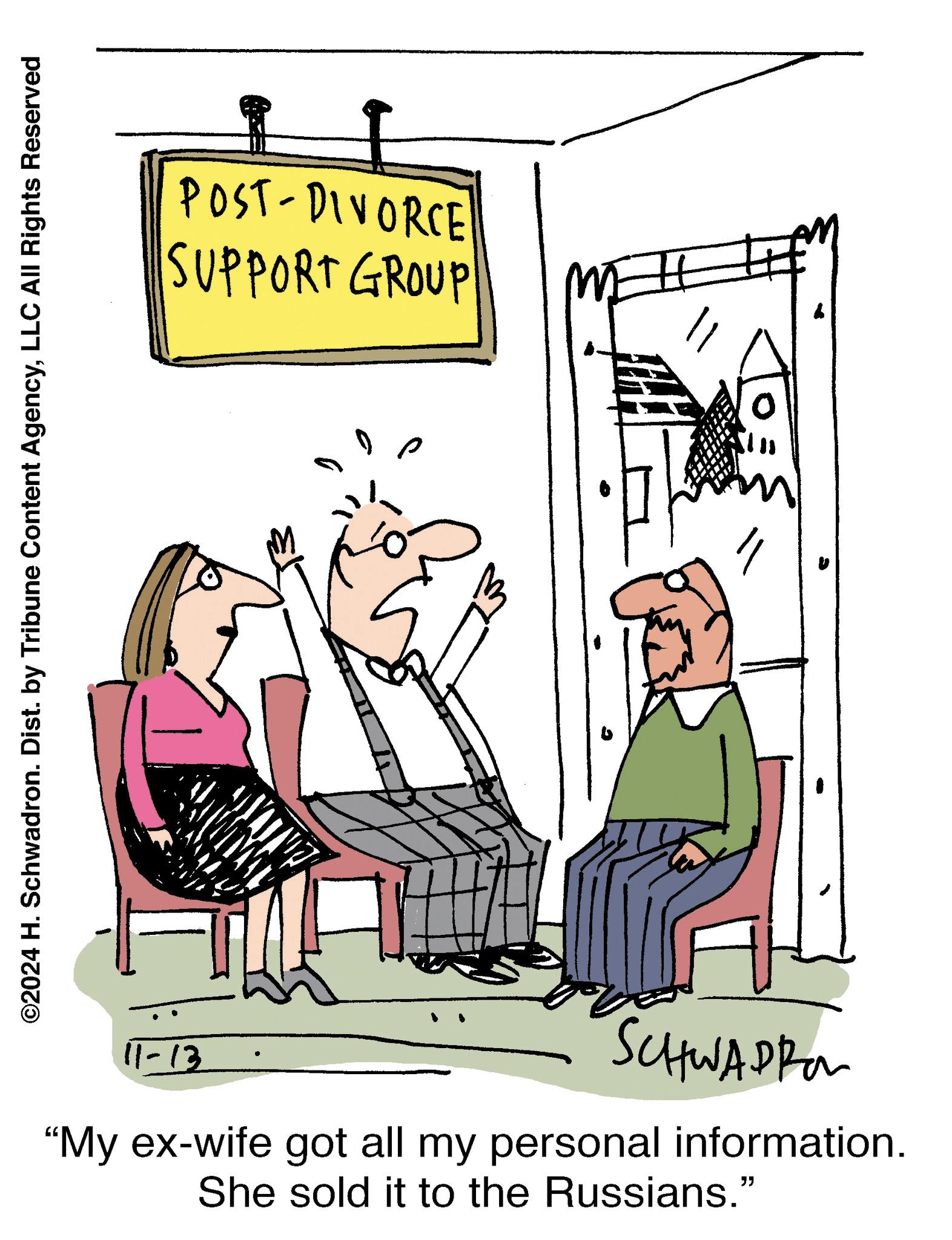 Illustration OCR: ©2024 H. Schwadron. Dist. by Tribune Content AgencyLLC All Rights Reserved 11-13 SCHWADI "My ex-wife got all my personal information. She sold it to the Russians." POST-DIVORCE SUPPORT GROUP ? © 2024 H. Schwadron . Dist . by Tribune Content AgencyLLC All Rights Reserved 11-13 SCHWADI " My ex - wife got all my personal information . She sold it to the Russians . " POST - DIVORCE SUPPORT GROUP ?