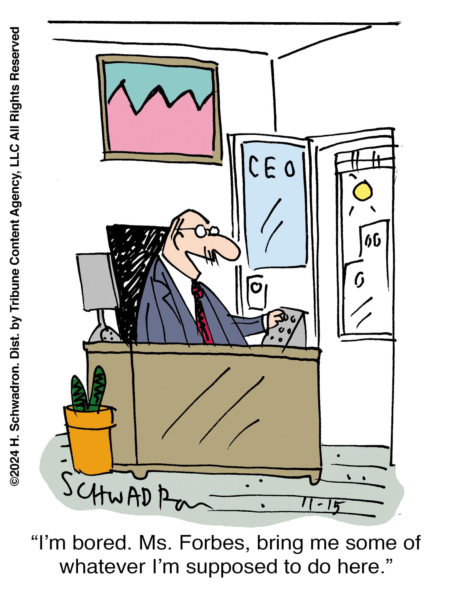 Conversation OCR: ©2024 H. Schwadron. Dist. by Tribune Content AgencyLLC All Rights Reserved m CEO SCHWAD Ra 11-15 "I'm bored. Ms. Forbesbring me some of whatever I'm supposed to do here." ?? © 2024 H. Schwadron . Dist . by Tribune Content AgencyLLC All Rights Reserved m CEO SCHWAD Ra 11-15 " I'm bored . Ms. Forbesbring me some of whatever I'm supposed to do here . " ??