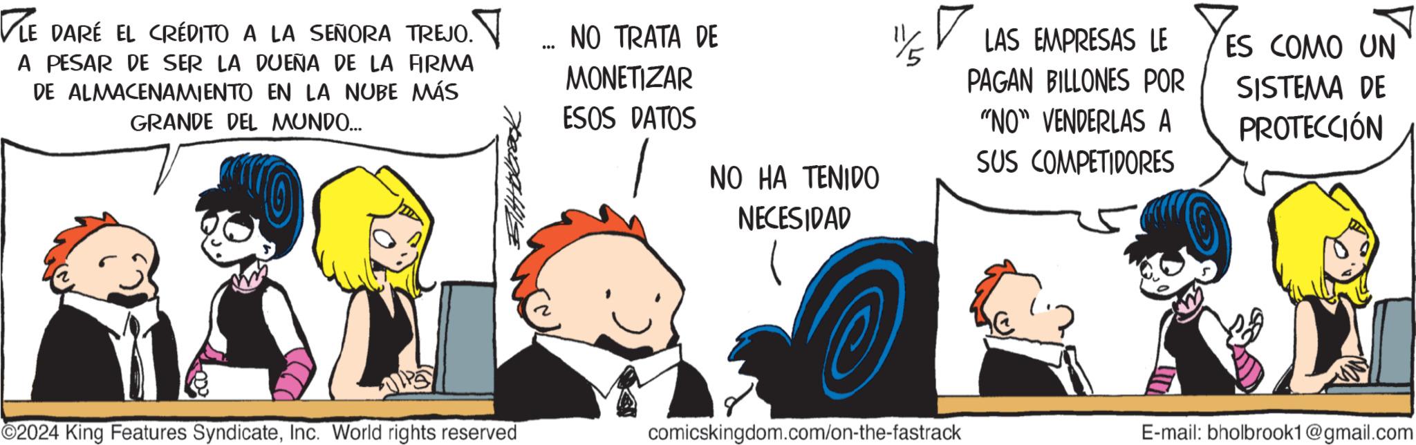 Conversation OCR: ?LE DARÉ EL CRÉDITO A LA SEÑORA TREJO. A PESAR DE SER LA DUEÑA DE LA FIRMA DE ALMACENAMIENTO EN LA NUBE MÁS GRANDE DEL MUNDO... _ NO TRATA DE *** MONETIZAR ESOS DATOS NO HA TENIDO NECESIDAD LAS EMPRESAS LE PAGAN BILLONES POR "NO" VENDERLAS A SUS COMPETIDORES ES COMO UN SISTEMA DE PROTECCIÓN ©2024 King Features SyndicateInc. World rights reserved comicskingdom.com/on-the-fastrack E-mail: bholbrook1@gmail.com ?LE DARÉ EL CRÉDITO A LA SEÑORA TREJO . A PESAR DE SER LA DUEÑA DE LA FIRMA DE ALMACENAMIENTO EN LA NUBE MÁS GRANDE DEL MUNDO ... _ NO TRATA DE *** MONETIZAR ESOS DATOS NO HA TENIDO NECESIDAD LAS EMPRESAS LE PAGAN BILLONES POR " NO " VENDERLAS A SUS COMPETIDORES ES COMO UN SISTEMA DE PROTECCIÓN © 2024 King Features SyndicateInc. World rights reserved comicskingdom.com/on-the-fastrack E - mail : bholbrook1@gmail.com