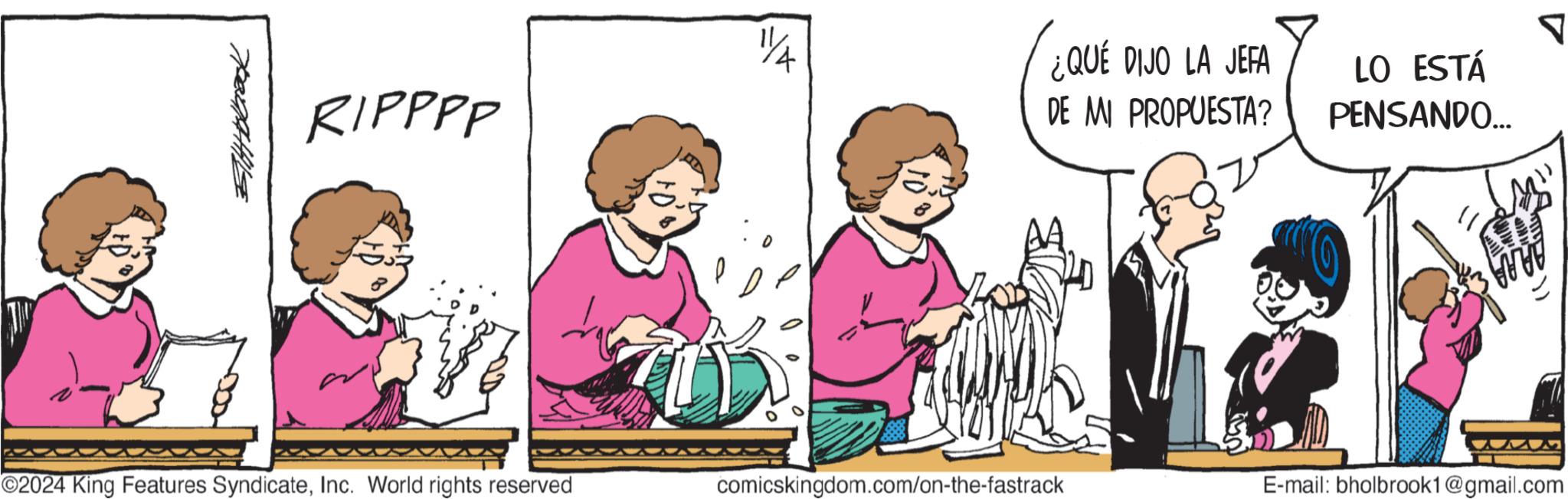 Interaction OCR: 54bback RIPPPP 1/4 ¿QUÉ DIJO LA JEFA DE MI PROPUESTA? LO ESTÁ PENSANDO... ? O2024 King Features SyndicateInc. World rights reserved comicskingdom.com/on-the-fastrack E-mail: bholbrook1@gmail.com 54bback RIPPPP 1/4 ¿ QUÉ DIJO LA JEFA DE MI PROPUESTA ? LO ESTÁ PENSANDO ... ? O2024 King Features SyndicateInc. World rights reserved comicskingdom.com/on-the-fastrack E - mail : bholbrook1@gmail.com