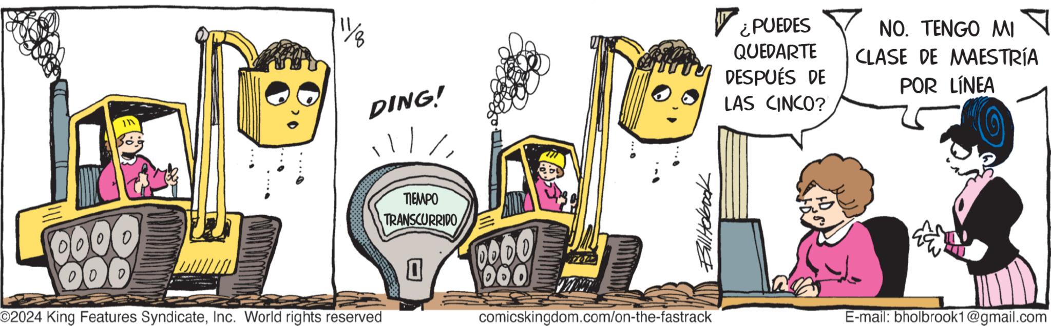 Motor vehicle OCR: 0000 00 In O2024 King Features SyndicateInc. World rights reserved 111/8 DING! TIEMPO TRANSCURRIDO 0000 060 Bill Hobook comicskingdom.com/on-the-fastrack ¿PUEDES QUEDARTE DESPUÉS DE LAS CINCO? NO. TENGO MI ? CLASE DE MAESTRÍA POR LÍNEA E-mail: bholbrook1@gmail.com 0000 00 In O2024 King Features SyndicateInc. World rights reserved 111/8 DING ! TIEMPO TRANSCURRIDO 0000 060 Bill Hobook comicskingdom.com/on-the-fastrack ¿ PUEDES QUEDARTE DESPUÉS DE LAS CINCO ? NO . TENGO MI ? CLASE DE MAESTRÍA POR LÍNEA E - mail : bholbrook1@gmail.com