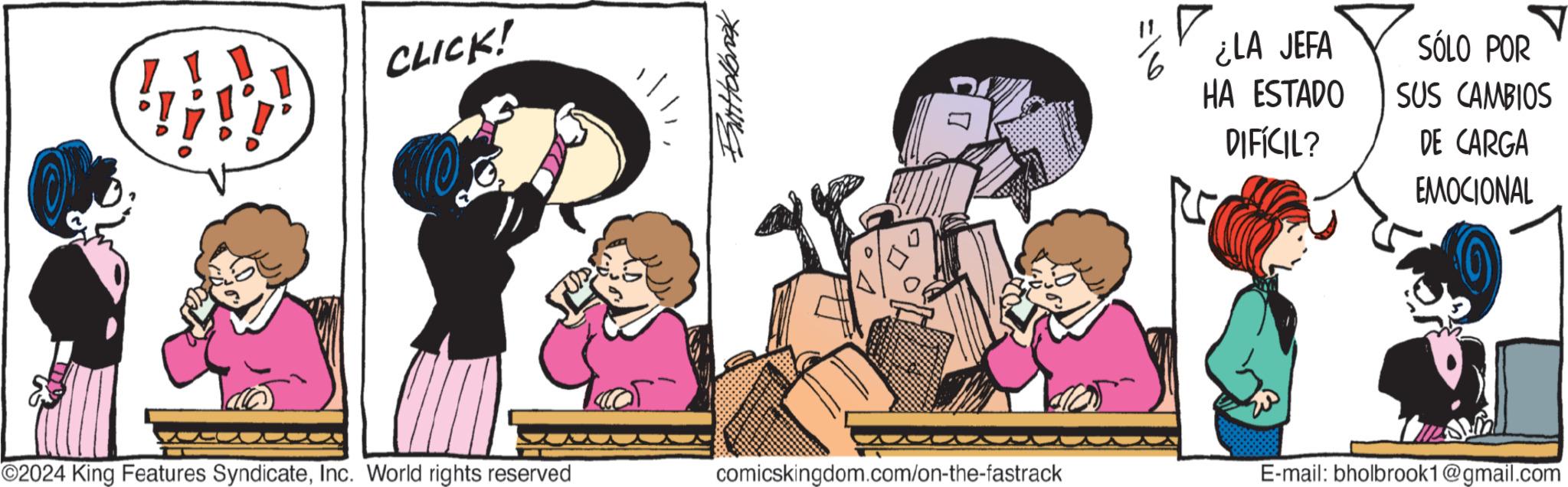 Fictional character OCR: CLICK! ButHolbrook =16 ? ¿LA JEFA HA ESTADO DIFÍCIL? SÓLO POR SUS CAMBIOS DE CARGA EMOCIONAL O2024 King Features SyndicateInc. World rights reserved comicskingdom.com/on-the-fastrack E-mail: bholbrook1@gmail.com CLICK ! ButHolbrook = 16 ? ¿ LA JEFA HA ESTADO DIFÍCIL ? SÓLO POR SUS CAMBIOS DE CARGA EMOCIONAL O2024 King Features SyndicateInc. World rights reserved comicskingdom.com/on-the-fastrack E - mail : bholbrook1@gmail.com