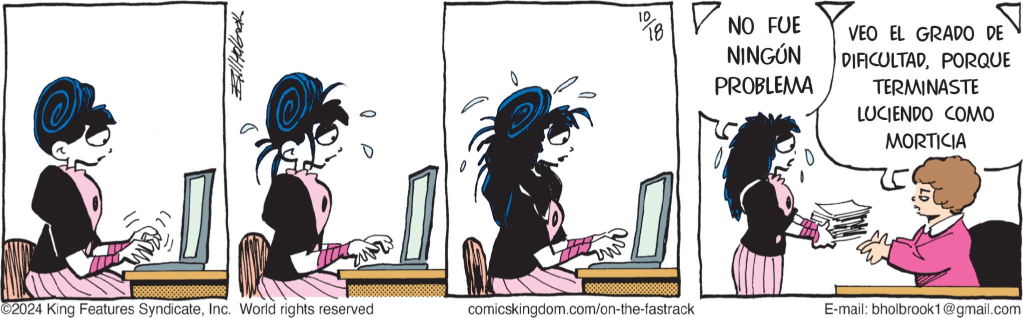 Drawing OCR: ????? 10 18 ? NO FUE NINGÚN PROBLEMA VEO EL GRADO DE DIFICULTADPORQUE TERMINASTE LUCIENDO COMO MORTICIA ©2024 King Features SyndicateInc. World rights reserved comicskingdom.com/on-the-fastrack E-mail: bholbrook1@gmail.com ????? 10 18 ? NO FUE NINGÚN PROBLEMA VEO EL GRADO DE DIFICULTADPORQUE TERMINASTE LUCIENDO COMO MORTICIA © 2024 King Features SyndicateInc. World rights reserved comicskingdom.com/on-the-fastrack E - mail : bholbrook1@gmail.com