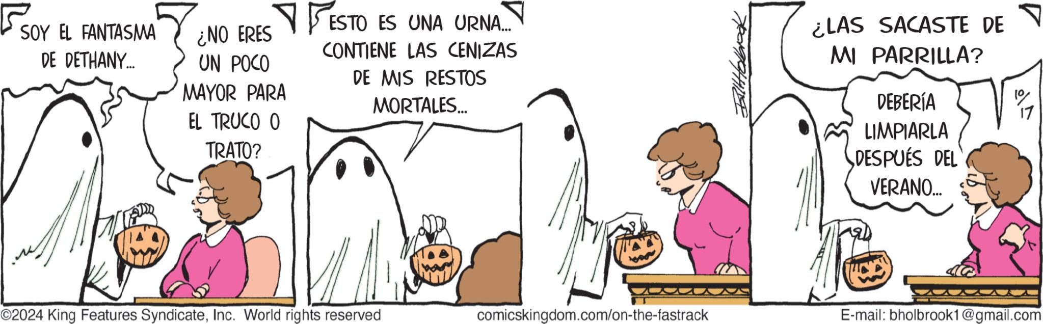 Fictional character OCR: SOY EL FANTASMA ¿NO ERES UN POCO ?ES MAYOR PARA DE DETHANY... EL TRUCO O TRATO? ESTO ES UNA URNA.... CONTIENE LAS CENIZAS DE MIS RESTOS MORTALES... ¿LAS SACASTE DE MI PARRILLA? DEBERÍA LIMPIARLA DESPUÉS DEL VERANO... ©2024 King Features SyndicateInc. World rights reserved comicskingdom.com/on-the-fastrack E-mail: bholbrook1@gmail.com SOY EL FANTASMA ¿ NO ERES UN POCO ?ES MAYOR PARA DE DETHANY ... EL TRUCO O TRATO ? ESTO ES UNA URNA .... CONTIENE LAS CENIZAS DE MIS RESTOS MORTALES ... ¿ LAS SACASTE DE MI PARRILLA ? DEBERÍA LIMPIARLA DESPUÉS DEL VERANO ... © 2024 King Features SyndicateInc. World rights reserved comicskingdom.com/on-the-fastrack E - mail : bholbrook1@gmail.com