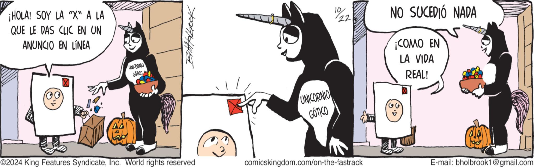 Illustration OCR: ¡HOLA! SOY LA "X" A LA QUE LE DAS CLIC EN UN ANUNCIO EN LÍNEA UNICORNIO GOTICO BittHhook UNICORNIO GÓTICO 22 NO SUCEDIÓ NADA ¡COMO EN LA VIDA REAL! ©2024 King Features SyndicateInc. World rights reserved comicskingdom.com/on-the-fastrack E-mail: bholbrook1@gmail.com ¡ HOLA ! SOY LA " X " A LA QUE LE DAS CLIC EN UN ANUNCIO EN LÍNEA UNICORNIO GOTICO BittHhook UNICORNIO GÓTICO 22 NO SUCEDIÓ NADA ¡ COMO EN LA VIDA REAL ! © 2024 King Features SyndicateInc. World rights reserved comicskingdom.com/on-the-fastrack E - mail : bholbrook1@gmail.com