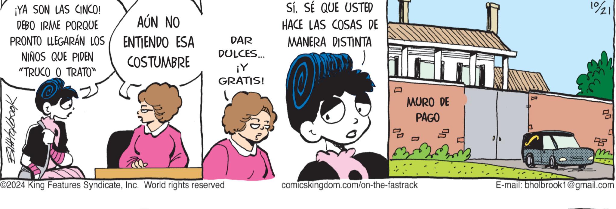 Illustration OCR: ¡YA SON LAS CINCO! DEBO IRME PORQUE PRONTO LLEGARÁN LOS NIÑOS QUE PIDEN AÚN NO ENTIENDO ESA COSTUMBRE 7/009/04119 "TRUCO O TRATO" DAR DULCES... ¡Y GRATIS! Sí. SÉ QUE USTED HACE LAS COSAS DE MANERA DISTINTA ? ? MURO DE PAGO O2024 King Features SyndicateInc. World rights reserved comicskingdom.com/on-the-fastrack 10/21 DB m E-mail: bholbrook1@gmail.com ¡ YA SON LAS CINCO ! DEBO IRME PORQUE PRONTO LLEGARÁN LOS NIÑOS QUE PIDEN AÚN NO ENTIENDO ESA COSTUMBRE 7/009/04119 " TRUCO O TRATO " DAR DULCES ... ¡ Y GRATIS ! Sí . SÉ QUE USTED HACE LAS COSAS DE MANERA DISTINTA ? ? MURO DE PAGO O2024 King Features SyndicateInc. World rights reserved comicskingdom.com/on-the-fastrack 10/21 DB m E - mail : bholbrook1@gmail.com