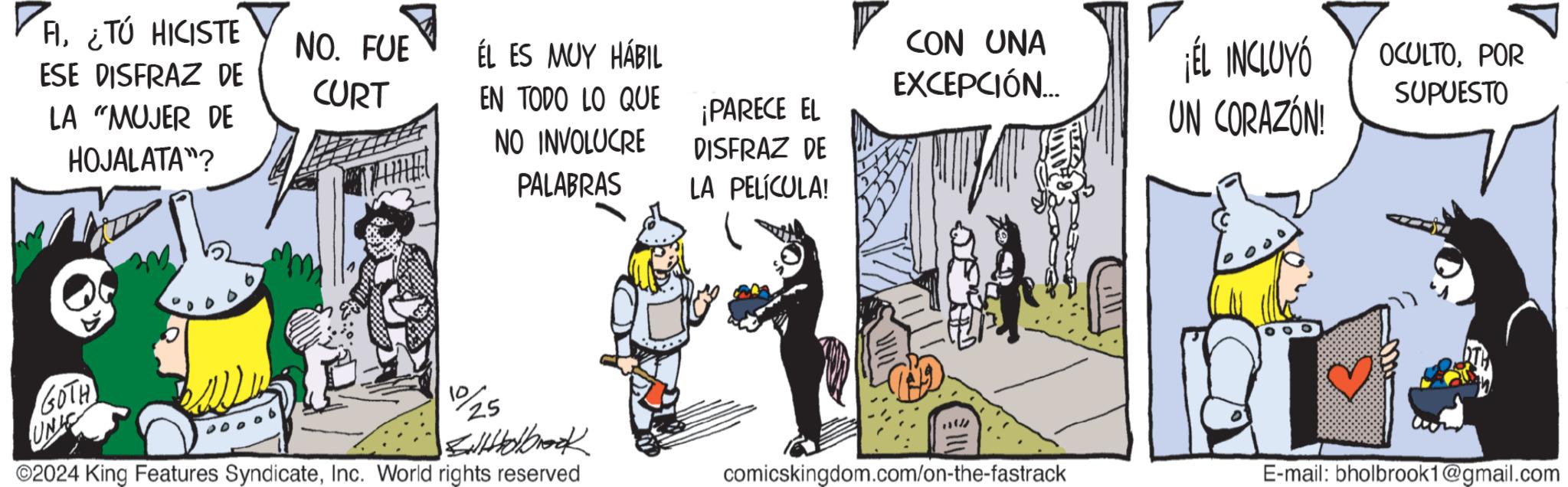 Illustration OCR: A¿TÚ HICISTE ESE DISFRAZ DE LA "MUJER DE HOJALATA"? NO. FUE ÉL ES MUY HÁBIL CURT EN TODO LO QUE ¡PARECE EL NO INVOLUCRE PALABRAS DISFRAZ DE LA PELÍCULA! CON UNA EXCEPCIÓN... ¡EL INCLUYÓ UN CORAZÓN! OCULTOPOR SUPUESTO GOTH UNI 10/25 Stolbrook 2024 King Features SyndicateInc. World rights reserved comicskingdom.com/on-the-fastrack E-mail: bholbrook1@gmail.com A¿ TÚ HICISTE ESE DISFRAZ DE LA " MUJER DE HOJALATA " ? NO . FUE ÉL ES MUY HÁBIL CURT EN TODO LO QUE ¡ PARECE EL NO INVOLUCRE PALABRAS DISFRAZ DE LA PELÍCULA ! CON UNA EXCEPCIÓN ... ¡ EL INCLUYÓ UN CORAZÓN ! OCULTOPOR SUPUESTO GOTH UNI 10/25 Stolbrook 2024 King Features SyndicateInc. World rights reserved comicskingdom.com/on-the-fastrack E - mail : bholbrook1@gmail.com
