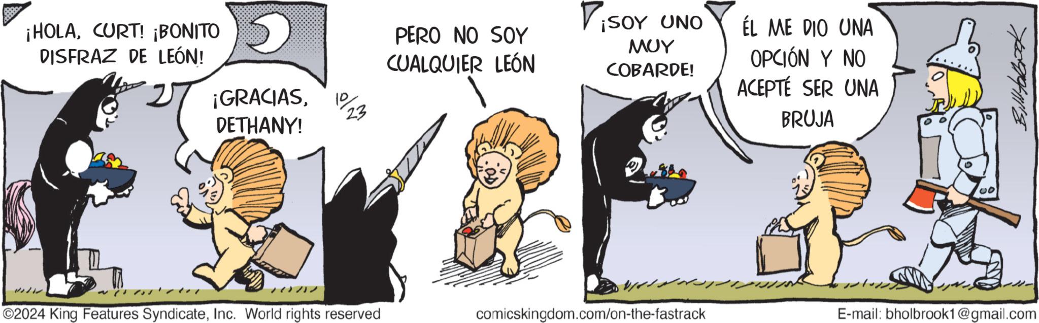 Fiction OCR: ¡HOLACURT! ¡BONITO DISFRAZ DE LEÓN! ¡GRACIAS10 DETHANY! PERO NO SOY CUALQUIER LEÓN 23 ViSOY UNO ??? COBARDE! ÉL ME DIO UNA OPCIÓN Y NO ACEPTÉ SER UNA BRUJA 00 ©2024 King Features SyndicateInc. World rights reserved comicskingdom.com/on-the-fastrack E-mail: bholbrook1@gmail.com ¡ HOLACURT ! ¡ BONITO DISFRAZ DE LEÓN ! ¡ GRACIAS10 DETHANY ! PERO NO SOY CUALQUIER LEÓN 23 ViSOY UNO ??? COBARDE ! ÉL ME DIO UNA OPCIÓN Y NO ACEPTÉ SER UNA BRUJA 00 © 2024 King Features SyndicateInc. World rights reserved comicskingdom.com/on-the-fastrack E - mail : bholbrook1@gmail.com