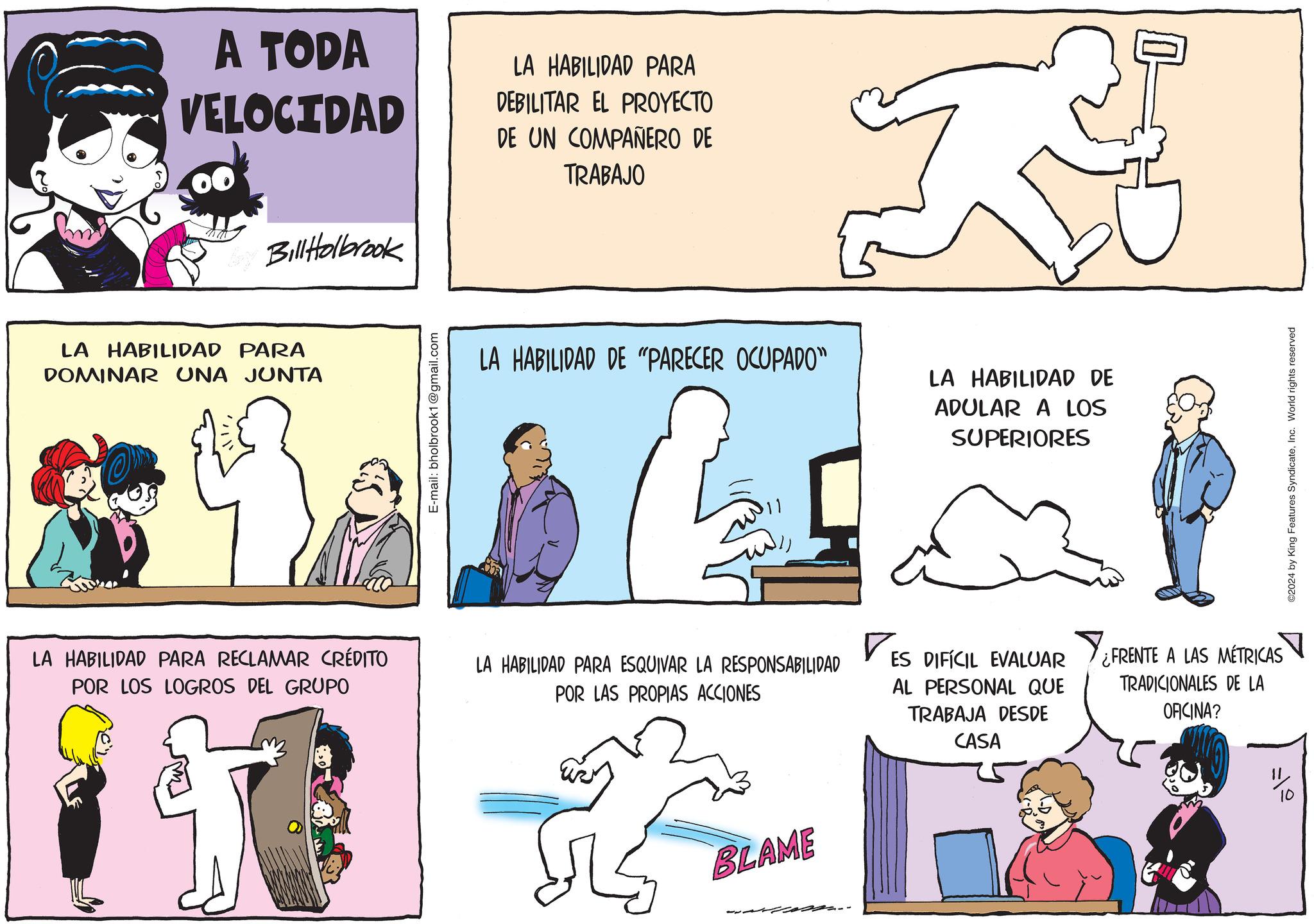 Social group OCR: A TODA VELOCIDAD LA HABILIDAD PARA DEBILITAR EL PROYECTO DE UN COMPAÑERO DE TRABAJO Bill Holbrook LA HABILIDAD PARA DOMINAR UNA JUNTA E-mail: bholbrook1@gmail.com LA HABILIDAD DE "PARECER OCUPADO" LA HABILIDAD DE ADULAR A LOS SUPERIORES 11 LA HABILIDAD PARA RECLAMAR CRÉDITO POR LOS LOGROS DEL GRUPO LA HABILIDAD PARA ESQUIVAR LA RESPONSABILIDAD POR LAS PROPIAS ACCIONES ? ES DIFÍCIL EVALUAR AL PERSONAL QUE TRABAJA DESDE CASA ¿FRENTE A LAS MÉTRICAS TRADICIONALES DE LA OFICINA? BLAME ? ©2024 by King Features SyndicateInc. World rights reserved A TODA VELOCIDAD LA HABILIDAD PARA DEBILITAR EL PROYECTO DE UN COMPAÑERO DE TRABAJO Bill Holbrook LA HABILIDAD PARA DOMINAR UNA JUNTA E - mail : bholbrook1@gmail.com LA HABILIDAD DE " PARECER OCUPADO " LA HABILIDAD DE ADULAR A LOS SUPERIORES 11 LA HABILIDAD PARA RECLAMAR CRÉDITO POR LOS LOGROS DEL GRUPO LA HABILIDAD PARA ESQUIVAR LA RESPONSABILIDAD POR LAS PROPIAS ACCIONES ? ES DIFÍCIL EVALUAR AL PERSONAL QUE TRABAJA DESDE CASA ¿ FRENTE A LAS MÉTRICAS TRADICIONALES DE LA OFICINA ? BLAME ? © 2024 by King Features SyndicateInc. World rights reserved
