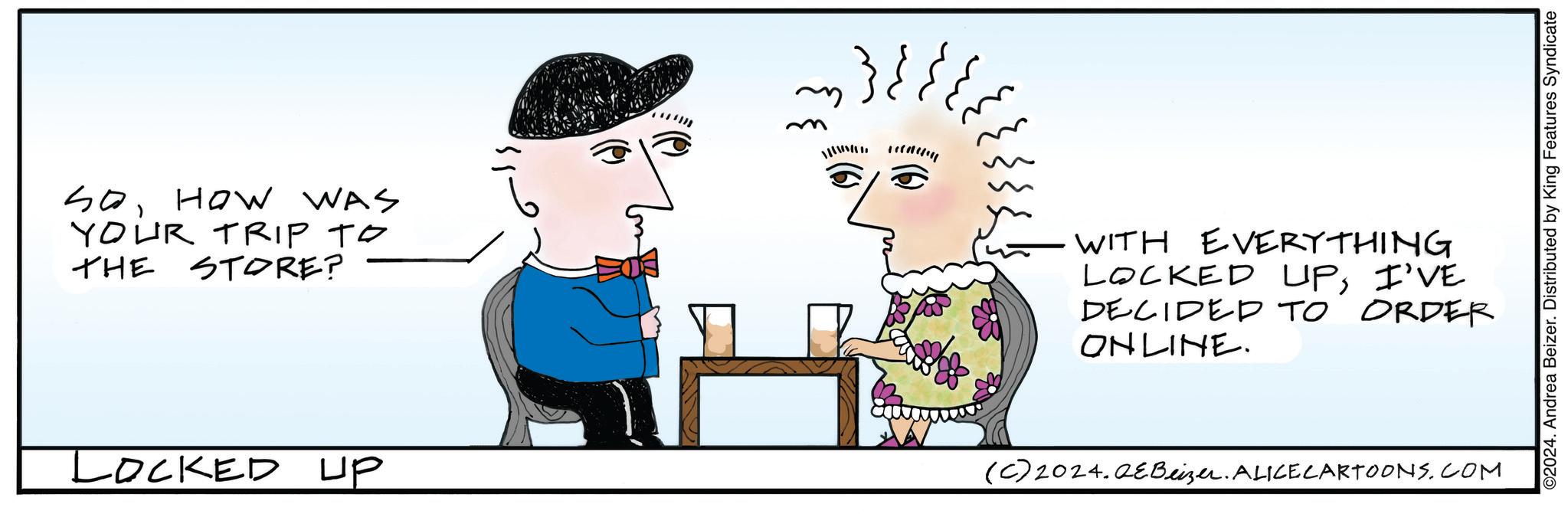 Sharing OCR: SoHow WAS YOUR TRIP TO THE STORE? Locked up m WITH EVERYTHING LOCKED UPI'VE DECIDED TO ONLINE. ORDER (C) 2024. QEBeizer. ALICE CARTOONS.COM ©2024. Andrea Beizer. Distributed by King Features Syndicate SoHow WAS YOUR TRIP TO THE STORE ? Locked up m WITH EVERYTHING LOCKED UPI'VE DECIDED TO ONLINE . ORDER ( C ) 2024. QEBeizer . ALICE CARTOONS.COM © 2024 . Andrea Beizer . Distributed by King Features Syndicate