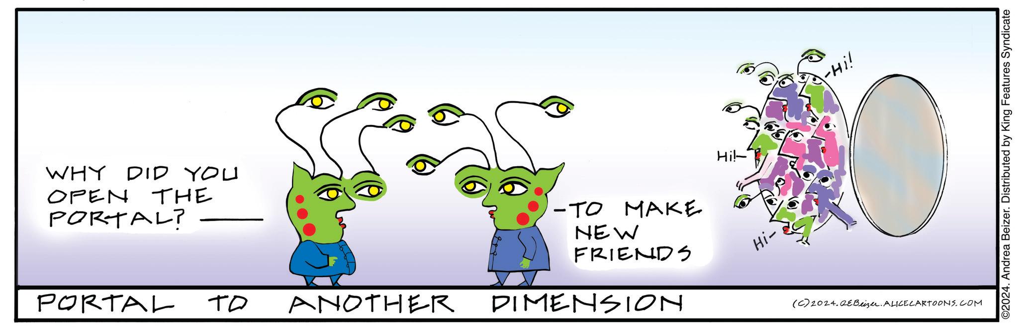 Grass OCR: WHY DID YOU OPEN THE PORTAL? PORTAL ?? ANOTHER -TO MAKE NEW FRIENDS DIMENSION Hi!- Hi- -Hi! (C) 2024.QeBeizer. ALICE CARTOONS.COM ©2024. Andrea Beizer. Distributed by King Features Syndicate WHY DID YOU OPEN THE PORTAL ? PORTAL ?? ANOTHER -TO MAKE NEW FRIENDS DIMENSION Hi ! - Hi- -Hi ! ( C ) 2024.QeBeizer . ALICE CARTOONS.COM © 2024 . Andrea Beizer . Distributed by King Features Syndicate