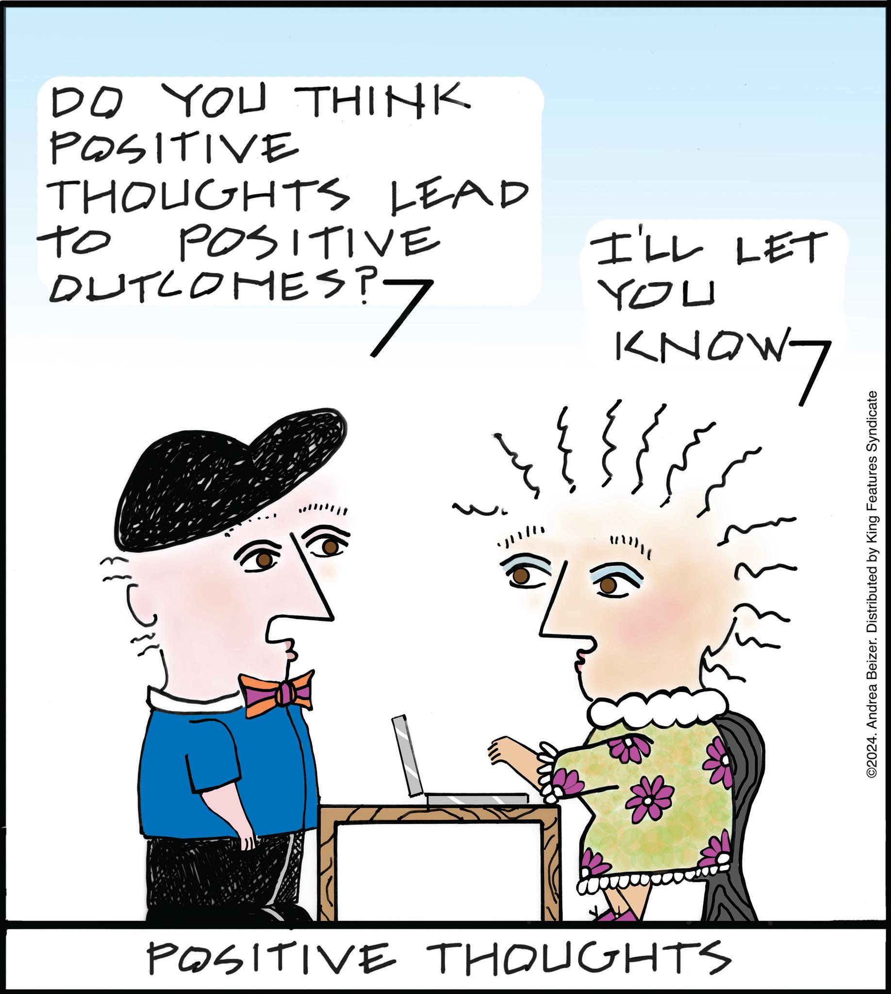 Handwriting OCR: DO YOU THINK POSITIVE THOUGHTS LEAD ?? POSITIVE DUTCOMES? 7 I'LL LET YOU KNOW7 ??? POSITIVE THOUGHTS ©2024. Andrea Beizer. Distributed by King Features Syndicate DO YOU THINK POSITIVE THOUGHTS LEAD ?? POSITIVE DUTCOMES ? 7 I'LL LET YOU KNOW7 ??? POSITIVE THOUGHTS © 2024 . Andrea Beizer . Distributed by King Features Syndicate