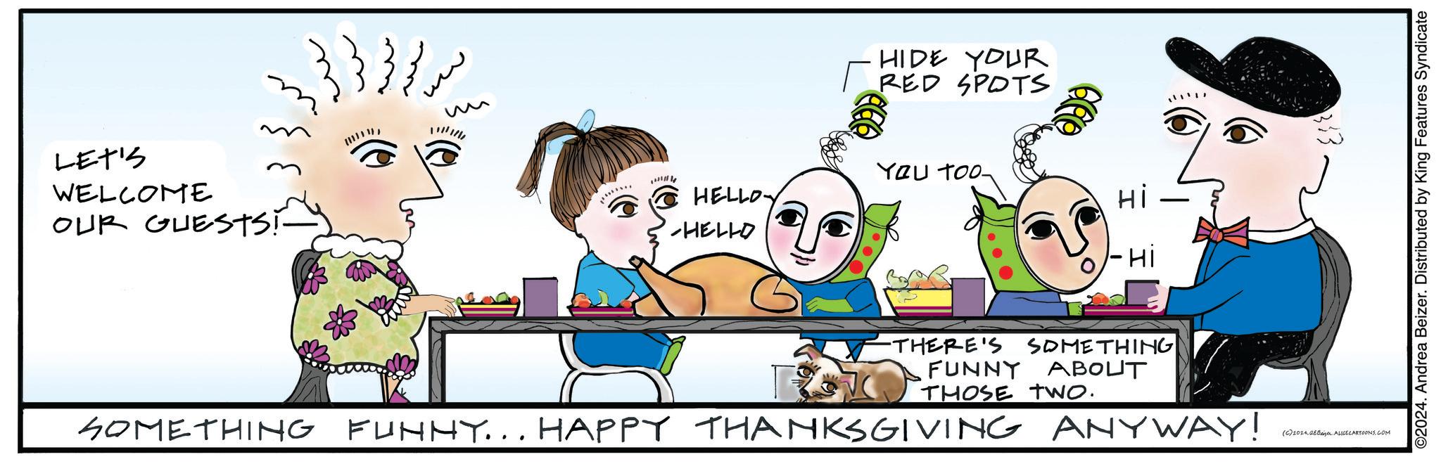 Font OCR: LET'S WELCOME OUR GUESTS! HIDE YOUR RED SPOTS You too- HELLO Hi HELLO -Hi -THERE'S SOMETHING FUNNY ABOUT THOSE two. SOMETHING FUNNY... HAPPY THANKSGIVING ANYWAY! 333 (C) 2024QE Beizer. ALICECARTOONS.COM ©2024. Andrea Beizer. Distributed by King Features Syndicate LET'S WELCOME OUR GUESTS ! HIDE YOUR RED SPOTS You too- HELLO Hi HELLO -Hi -THERE'S SOMETHING FUNNY ABOUT THOSE two . SOMETHING FUNNY ... HAPPY THANKSGIVING ANYWAY ! 333 ( C ) 2024QE Beizer . ALICECARTOONS.COM © 2024 . Andrea Beizer . Distributed by King Features Syndicate