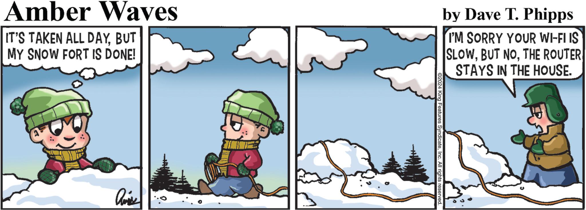 Illustration OCR: ©2024 King Features SyndicateInc. All rights reserved. Amber Waves IT'S TAKEN ALL DAYBUT MY SNOW FORT IS DONE! by Dave T. Phipps I'M SORRY YOUR WI-FI IS SLOWTHE ROUTER STAYS IN THE HOUSE. © 2024 King Features SyndicateInc. All rights reserved . Amber Waves IT'S TAKEN ALL DAYBUT MY SNOW FORT IS DONE ! by Dave T. Phipps I'M SORRY YOUR WI - FI IS SLOWBUT NOTHE ROUTER STAYS IN THE HOUSE .