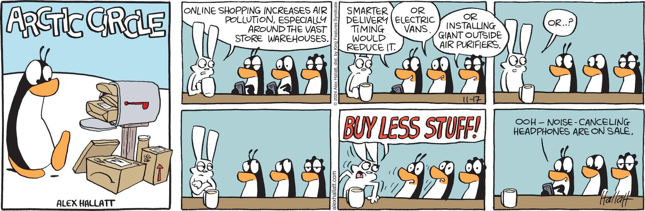 Line OCR: ARCTIC CRCLE ONLINE SHOPPING INCREASES AIR POLLUTIONESPECIALLY AROUND THE VAST STORE WAREHOUSES. ALEX HALLATT ©2024 Alex Hallattdist. by King Features S SMARTER OR DELIVERY ELECTRIC TIMING WOULD REDUCE IT VANS. OR INSTALLING GIANT OUTSIDE AIR PURIFIERS. 11-17 BUY LESS STUFF! 999 2 OR..? OOH NOISE-CANCELING HEADPHONES ARE ON SALE29 Halla ARCTIC CRCLE ONLINE SHOPPING INCREASES AIR POLLUTIONESPECIALLY AROUND THE VAST STORE WAREHOUSES . ALEX HALLATT © 2024 Alex Hallattdist . by King Features S SMARTER OR DELIVERY ELECTRIC TIMING WOULD REDUCE IT VANS . OR INSTALLING GIANT OUTSIDE AIR PURIFIERS . 11-17 BUY LESS STUFF ! 999 2 OR .. ? OOH NOISE - CANCELING HEADPHONES ARE ON SALE29 Halla