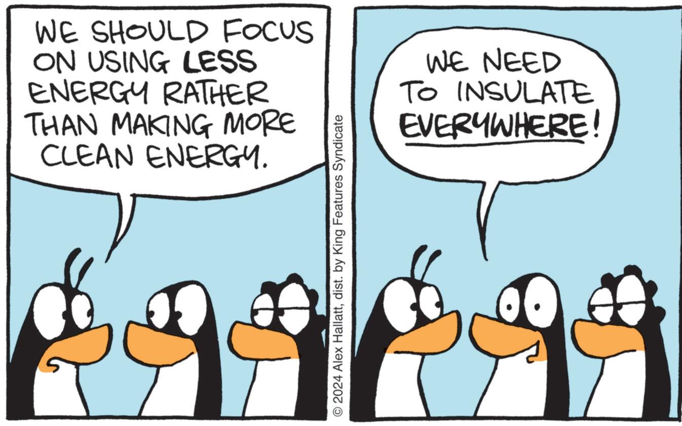 Mammal OCR: WE SHOULD FOCUS ON USING LESS ENERGY RATHER THAN MAKING MORE CLEAN ENERGY. WE NEED TO INSULATE EVERYWHERE © 2024 Alex Hallattdist. by King Features Syndicate WE SHOULD FOCUS ON USING LESS ENERGY RATHER THAN MAKING MORE CLEAN ENERGY . WE NEED TO INSULATE EVERYWHERE © 2024 Alex Hallattdist . by King Features Syndicate