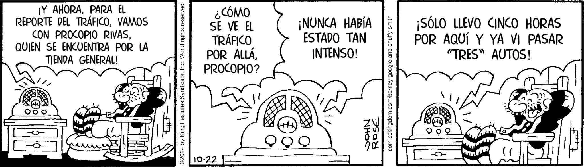 Illustration OCR: ¡Y AHORAPARA EL REPORTE DEL TRÁFICOVAMOS CON PROCOPIO RIVASQUIEN SE ENCUENTRA POR LA TIENDA GENERAL! 02024 by King Features SyndicateInc. World rights reserved. 10-22 ¿CÓMO SE VE EL TRÁFICO POR ALLÁPROCOPIO? ¡NUNCA HABÍA ESTADO TAN INTENSO! ROSE comicskingdom.com/barney-google-and-snuffy-sm th NHOS ¡SÓLO LLEVO CINCO HORAS POR AQUÍ Y YA VI PASAR "TRES" AUTOS! ¡ Y AHORAPARA EL REPORTE DEL TRÁFICOVAMOS CON PROCOPIO RIVASQUIEN SE ENCUENTRA POR LA TIENDA GENERAL ! 02024 by King Features SyndicateInc. World rights reserved . 10-22 ¿ CÓMO SE VE EL TRÁFICO POR ALLÁPROCOPIO ? ¡ NUNCA HABÍA ESTADO TAN INTENSO ! ROSE comicskingdom.com/barney-google-and-snuffy-sm th NHOS ¡ SÓLO LLEVO CINCO HORAS POR AQUÍ Y YA VI PASAR " TRES " AUTOS !
