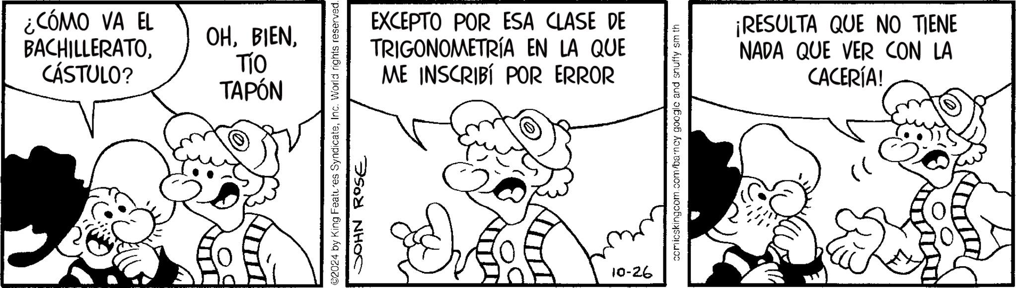 Line OCR: ¿CÓMO VA EL BACHILLERATOCÁSTULO? OHTÍO TAPÓN EXCEPTO POR ESA CLASE DE TRIGONOMETRÍA EN LA QUE ME INSCRIBÍ POR ERROR 02024 by King Features SyndicateInc. World rights reserved. JOHN ROSE 10-26 comicskingcom.com/barnoy google and snuffy sm th ¡RESULTA QUE NO TIENE NADA QUE VER CON LA CACERÍA! ¿ CÓMO VA EL BACHILLERATOCÁSTULO ? OHTÍO TAPÓN EXCEPTO POR ESA CLASE DE TRIGONOMETRÍA EN LA QUE ME INSCRIBÍ POR ERROR 02024 by King Features SyndicateInc. World rights reserved . JOHN ROSE 10-26 comicskingcom.com/barnoy google and snuffy sm th ¡ RESULTA QUE NO TIENE NADA QUE VER CON LA CACERÍA !