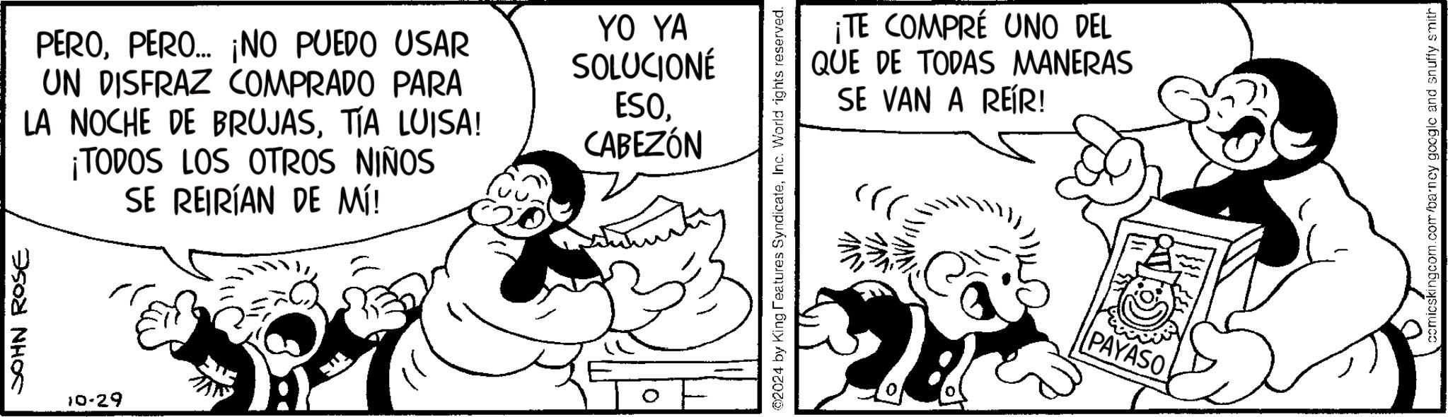 Art OCR: JOHN ROSE 10-29 PEROPERO... ¡NO PUEDO USAR UN DISFRAZ COMPRADO PARA LA NOCHE DE BRUJASTÍA LUISA! ¡TODOS LOS OTROS NIÑOS SE REIRÍAN DE MÍ! YO YA SOLUCIONÉ ESOCABEZÓN ¡TE COMPRÉ UNO DEL QUE DE TODAS MANERAS SE VAN A REÍR! 2024 by King Features SyndicateInc. World rights reserved. PAYASO comicskingcom.com/barney google and snuffy smith JOHN ROSE 10-29 PEROPERO ... ¡ NO PUEDO USAR UN DISFRAZ COMPRADO PARA LA NOCHE DE BRUJASTÍA LUISA ! ¡ TODOS LOS OTROS NIÑOS SE REIRÍAN DE MÍ ! YO YA SOLUCIONÉ ESOCABEZÓN ¡ TE COMPRÉ UNO DEL QUE DE TODAS MANERAS SE VAN A REÍR ! 2024 by King Features SyndicateInc. World rights reserved . PAYASO comicskingcom.com/barney google and snuffy smith