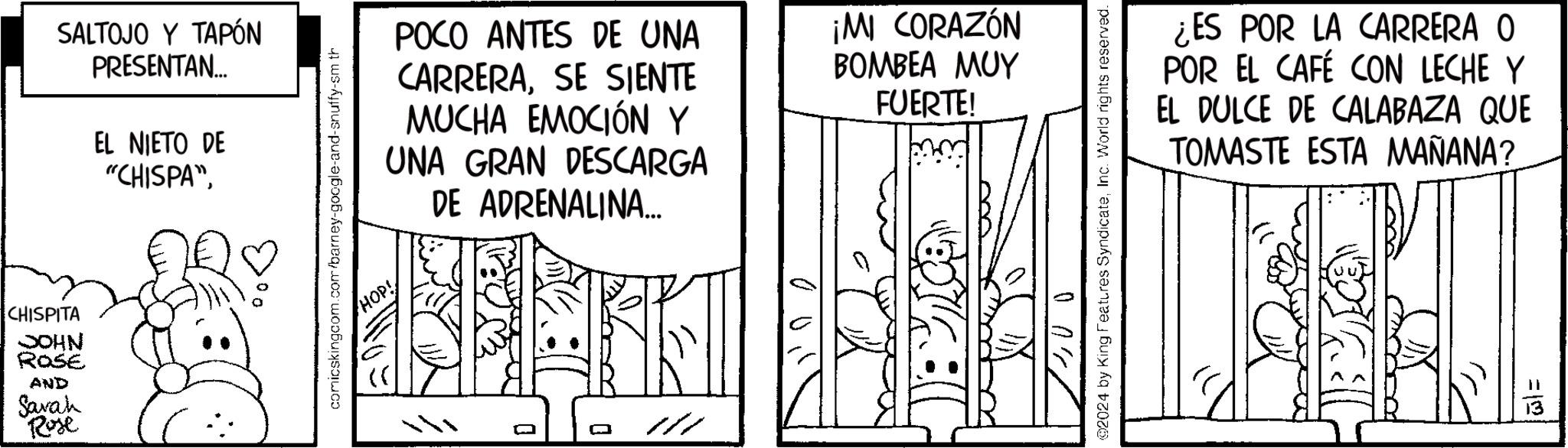 Monochrome OCR: CHISPITA JOHN ROSE AND Sarah Rose SALTOJO Y TAPÓN PRESENTAN... EL NIETO DE "CHISPA" comicskingcom.com/barney-google-and-snuffy-sm th ( HOP! POCO ANTES DE UNA CARRERASE SIENTE MUCHA EMOCIÓN Y UNA GRAN DESCARGA DE ADRENALINA... ¡MI CORAZÓN BOMBEA MUY FUERTE! ¿ES POR LA CARRERA O POR EL CAFÉ CON LECHE Y EL DULCE DE CALABAZA QUE TOMASTE ESTA MAÑANA? @2024 by King Features SyndicateInc. World rights reserved. ? ???? =12 CHISPITA JOHN ROSE AND Sarah Rose SALTOJO Y TAPÓN PRESENTAN ... EL NIETO DE " CHISPA " comicskingcom.com/barney-google-and-snuffy-sm th ( HOP ! POCO ANTES DE UNA CARRERASE SIENTE MUCHA EMOCIÓN Y UNA GRAN DESCARGA DE ADRENALINA ... ¡ MI CORAZÓN BOMBEA MUY FUERTE ! ¿ ES POR LA CARRERA O POR EL CAFÉ CON LECHE Y EL DULCE DE CALABAZA QUE TOMASTE ESTA MAÑANA ? @ 2024 by King Features SyndicateInc. World rights reserved . ? ???? = 12