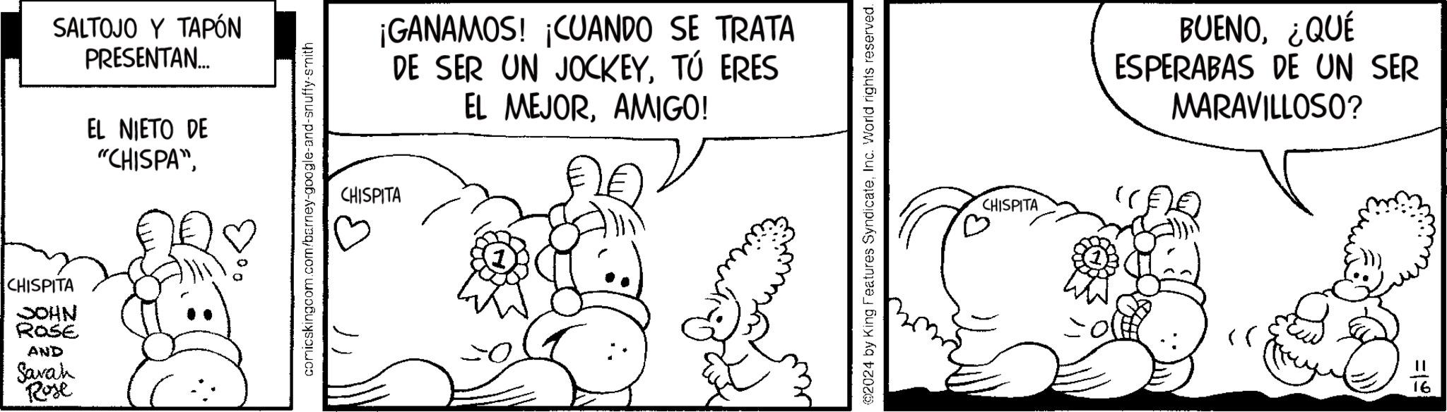 Happy OCR: SALTOJO Y TAPÓN PRESENTAN... CHISPITA JOHN ROSE AND Sarah Rose EL NIETO DE "CHISPA"comicskingcom.com/barney-google-and-snuffy-smith ¡GANAMOS! ¡CUANDO SE TRATA DE SER UN JOCKEYTÚ ERES EL MEJORAMIGO! CHISPITA @2024 by King Features SyndicateInc. World rights reserved. CHISPITA BUENO¿QUÉ ESPERABAS DE UN SER MARAVILLOSO? =19 SALTOJO Y TAPÓN PRESENTAN ... CHISPITA JOHN ROSE AND Sarah Rose EL NIETO DE " CHISPA "comicskingcom.com/barney-google-and-snuffy-smith ¡ GANAMOS ! ¡ CUANDO SE TRATA DE SER UN JOCKEYTÚ ERES EL MEJORAMIGO ! CHISPITA @ 2024 by King Features SyndicateInc. World rights reserved . CHISPITA BUENO¿ QUÉ ESPERABAS DE UN SER MARAVILLOSO ? = 19