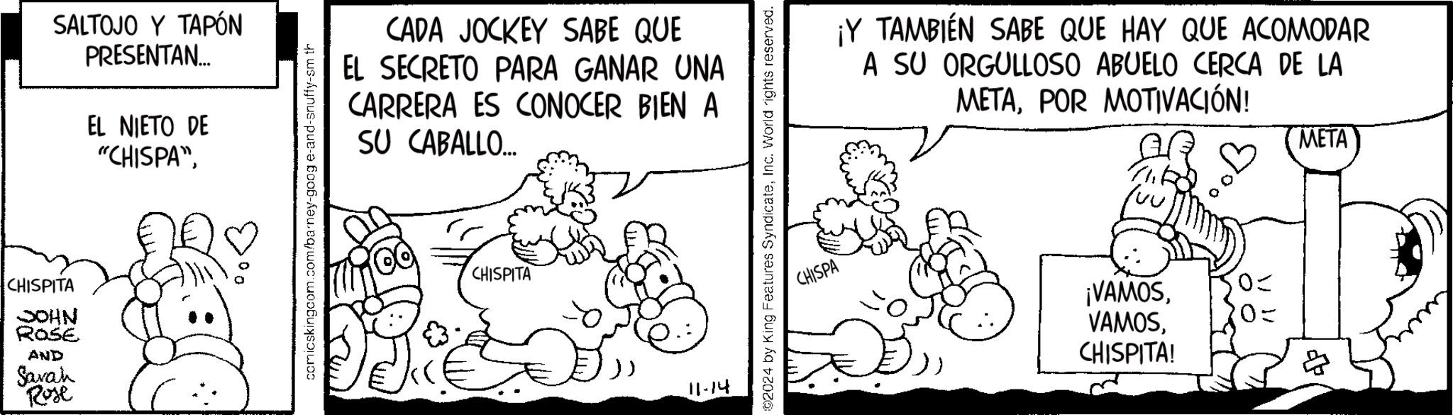 Art OCR: CHISPITA JOHN ROSE AND Savah Rose SALTOJO Y TAPÓN PRESENTAN... EL NIETO DE "CHISPA"comicskingcom.com/barney-goog e-and-snuffy-sm th CADA JOCKEY SABE QUE EL SECRETO PARA GANAR UNA CARRERA ES CONOCER BIEN A SU CABALLO... CHISPITA 11-14 2024 by King Features SyndicateInc. World rights reserved. ¡Y TAMBIÉN SABE QUE HAY QUE ACOMODAR A SU ORGULLOSO ABUELO CERCA DE LA METAPOR MOTIVACIÓN! luu META CHISPA ¡VAMOSCHISPITA! =0 20= ? CHISPITA JOHN ROSE AND Savah Rose SALTOJO Y TAPÓN PRESENTAN ... EL NIETO DE " CHISPA "comicskingcom.com/barney-goog e - and - snuffy - sm th CADA JOCKEY SABE QUE EL SECRETO PARA GANAR UNA CARRERA ES CONOCER BIEN A SU CABALLO ... CHISPITA 11-14 2024 by King Features SyndicateInc. World rights reserved . ¡ Y TAMBIÉN SABE QUE HAY QUE ACOMODAR A SU ORGULLOSO ABUELO CERCA DE LA METAPOR MOTIVACIÓN ! luu META CHISPA ¡ VAMOSCHISPITA ! = 0 20 = ?