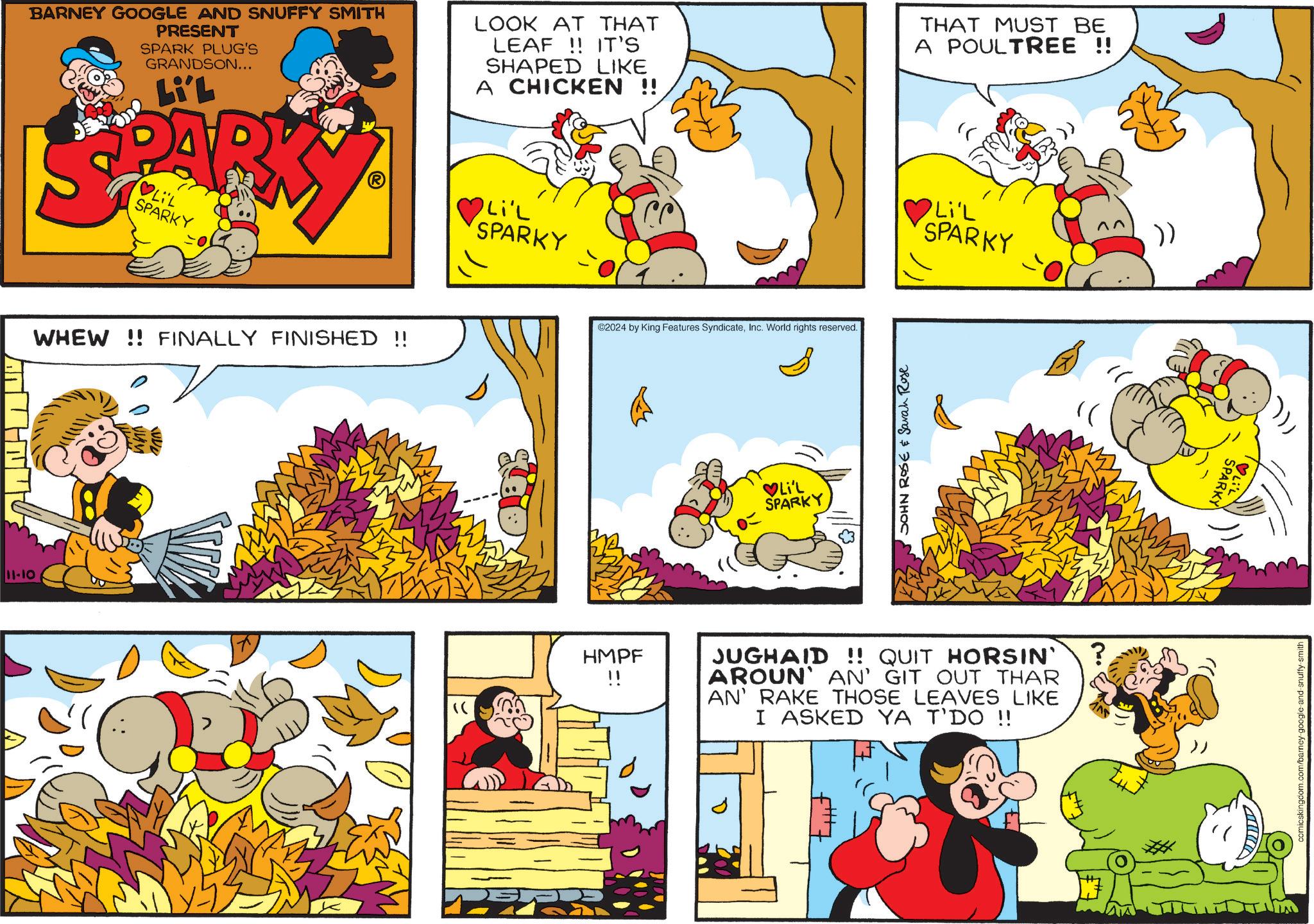 Rectangle OCR: 11-10 BARNEY GOOGLE AND SNUFFY SMITH PRESENT SPARK PLUG'S GRANDSON... Li'L PAR ?LIL SPARKY LOOK AT THAT LEAF !! IT'S SHAPED LIKE A CHICKEN !! Li'L SPARKY THAT MUST BE A POULTREE !! Li'L SPARKY )) WHEW!! FINALLY FINISHED !! HMPF ?? ©2024 by King Features SyndicateInc. World rights reserved. ?Li'L SPARKY JOHN ROSE & Sarah Rose JUGHAID !! QUIT HORSIN' AROUN' AN' GIT OUT THAR AN' RAKE THOSE LEAVES LIKE I ASKED YA T'DO !! ? SPARKY comicskingdom.com/barney-google-and-snuffy-smith 11-10 BARNEY GOOGLE AND SNUFFY SMITH PRESENT SPARK PLUG'S GRANDSON ... Li'L PAR ? LIL SPARKY LOOK AT THAT LEAF !! IT'S SHAPED LIKE A CHICKEN !! Li'L SPARKY THAT MUST BE A POULTREE !! Li'L SPARKY ) ) WHEW !! FINALLY FINISHED !! HMPF ? ? © 2024 by King Features SyndicateInc. World rights reserved . ? Li'L SPARKY JOHN ROSE & Sarah Rose JUGHAID !! QUIT HORSIN ' AROUN ' AN ' GIT OUT THAR AN ' RAKE THOSE LEAVES LIKE I ASKED YA T'DO !! ? SPARKY comicskingdom.com/barney-google-and-snuffy-smith