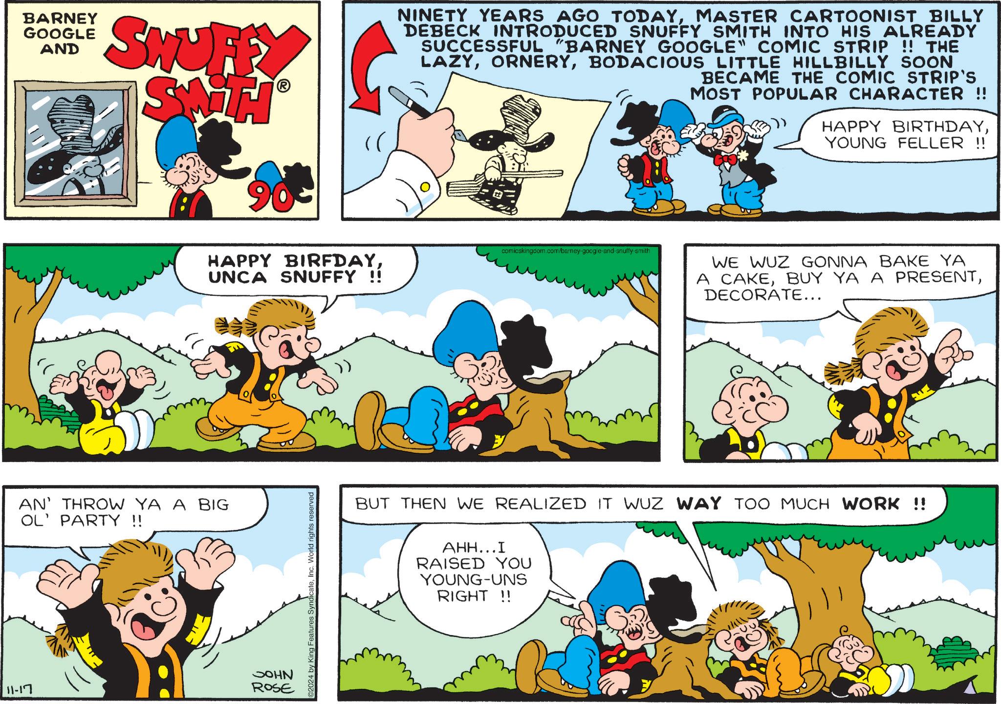Yellow OCR: 11-17 BARNEY GOOGLE AND SHUFF NINETY YEARS AGO TODAYMASTER CARTOONIST BILLY DEBECK INTRODUCED SNUFFY SMITH INTO HIS ALREADY SUCCESSFUL "BARNEY GOOGLE" COMIC STRIP !! THE LAZYBODACIOUS LITTLE HILLBILLY SOON BECAME THE COMIC STRIP'S MOST POPULAR CHARACTER !! HAPPY BIRTHDAYYOUNG FELLER !! AN' THROW YA A BIG OL' PARTY !! HAPPY BIRFDAYUNCA SNUFFY !! JOHN ROSE 2024 by King Features SyndicateInc. World rights reserved comicskingdom.com/barney-google-and-snuffy-smith WE WUZ GONNA BAKE YA A CAKEDECORATE... BUT THEN WE REALIZED IT WUZ WAY TOO MUCH WORK !! AHH...I RAISED YOU YOUNG-UNS RIGHT !! 11-17 BARNEY GOOGLE AND SHUFF NINETY YEARS AGO TODAYMASTER CARTOONIST BILLY DEBECK INTRODUCED SNUFFY SMITH INTO HIS ALREADY SUCCESSFUL " BARNEY GOOGLE " COMIC STRIP !! THE LAZYBODACIOUS LITTLE HILLBILLY SOON BECAME THE COMIC STRIP'S MOST POPULAR CHARACTER !! HAPPY BIRTHDAYYOUNG FELLER !! AN ' THROW YA A BIG OL ' PARTY !! HAPPY BIRFDAYUNCA SNUFFY !! JOHN ROSE 2024 by King Features SyndicateInc. World rights reserved comicskingdom.com/barney-google-and-snuffy-smith WE WUZ GONNA BAKE YA A CAKEBUY YA A PRESENTDECORATE ... BUT THEN WE REALIZED IT WUZ WAY TOO MUCH WORK !! AHH ... I RAISED YOU YOUNG - UNS RIGHT !!