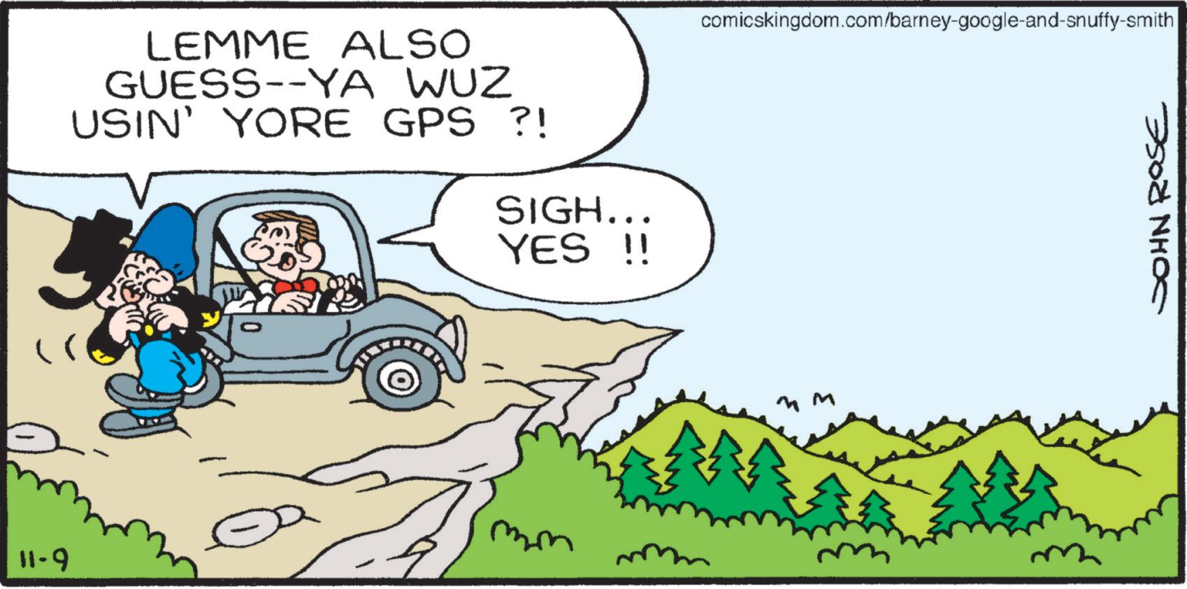 Sharing OCR: LEMME ALSO GUESS--YA WUZ USIN' YORE GPS ?! SIGH... YES !! mm 11-9 comicskingdom.com/barney-google-and-snuffy-smith JOHN ROSE LEMME ALSO GUESS -- YA WUZ USIN ' YORE GPS ? ! SIGH ... YES !! mm 11-9 comicskingdom.com/barney-google-and-snuffy-smith JOHN ROSE