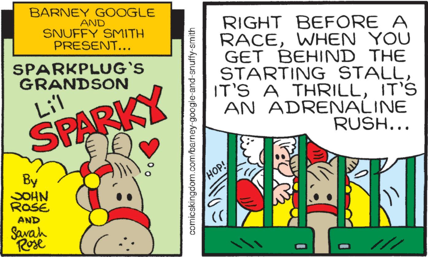 Humour OCR: BARNEY GOOGLE AND SNUFFY SMITH PRESENT... SPARKPLUG'S GRANDSON Lil SPARKY By JOHN ROSE AND Savah Rose comicskingdom.com/barney-google-and-snuffy-smith RIGHT BEFORE A RACEWHEN YOU GET BEHIND THE STARTING STALLIT'S AN ADRENALINE HOP! RUSH... /// BARNEY GOOGLE AND SNUFFY SMITH PRESENT ... SPARKPLUG'S GRANDSON Lil SPARKY By JOHN ROSE AND Savah Rose comicskingdom.com/barney-google-and-snuffy-smith RIGHT BEFORE A RACEWHEN YOU GET BEHIND THE STARTING STALLIT'S A THRILLIT'S AN ADRENALINE HOP ! RUSH ... ///