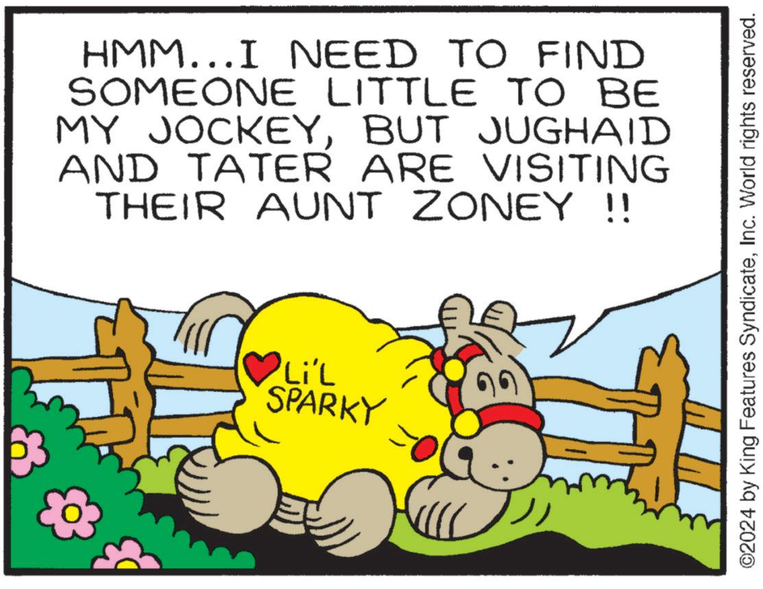 Happy OCR: HMM...I NEED TO FIND SOMEONE LITTLE TO BE MY JOCKEYBUT JUGHAID AND TATER ARE VISITING THEIR AUNT ZONEY !! Li'L SPARKY ©2024 by King Features SyndicateInc. World rights reserved. HMM ... I NEED TO FIND SOMEONE LITTLE TO BE MY JOCKEYBUT JUGHAID AND TATER ARE VISITING THEIR AUNT ZONEY !! Li'L SPARKY © 2024 by King Features SyndicateInc. World rights reserved .
