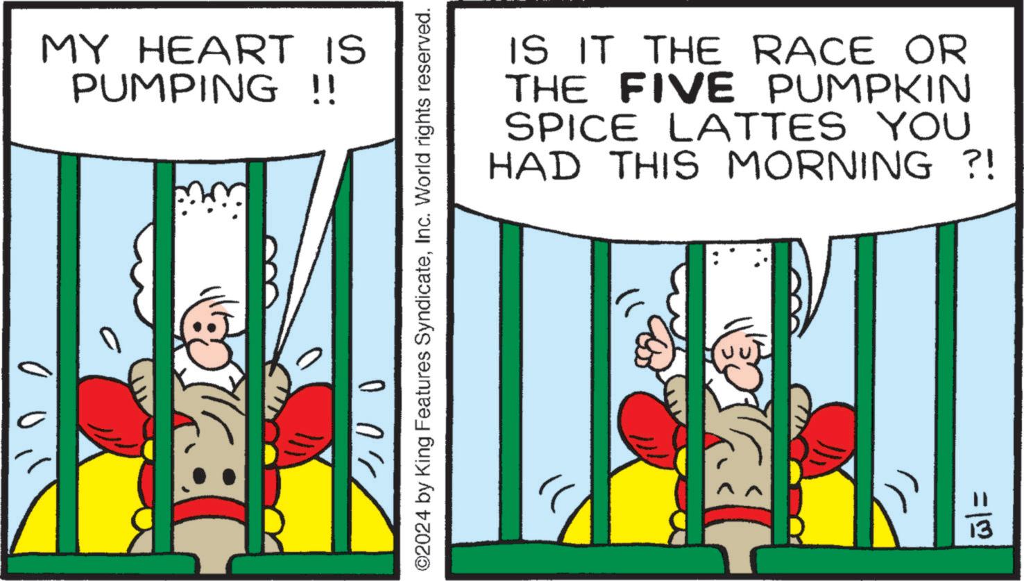 Comic book OCR: 0 MY HEART IS PUMPING !! ©2024 by King Features SyndicateInc. World rights reserved. ?? ???? IS IT THE RACE OR THE FIVE PUMPKIN SPICE LATTES YOU HAD THIS MORNING ?! =13 0 MY HEART IS PUMPING !! © 2024 by King Features SyndicateInc. World rights reserved . ?? ???? IS IT THE RACE OR THE FIVE PUMPKIN SPICE LATTES YOU HAD THIS MORNING ? ! = 13