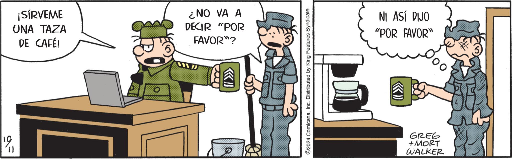 Drawing OCR: ¡SÍRVEME UNA TAZA DE CAFÉ! ¿NO VA A DECIR "POR FAVOR"? 9= 19 11 ©2024 ComicanaInc. Distributed by King Features Syndicate. NI ASÍ DIJO "POR FAVOR" «» GREG + MORT WALKER ¡ SÍRVEME UNA TAZA DE CAFÉ ! ¿ NO VA A DECIR " POR FAVOR " ? 9 = 19 11 © 2024 ComicanaInc. Distributed by King Features Syndicate . NI ASÍ DIJO " POR FAVOR " « » GREG + MORT WALKER