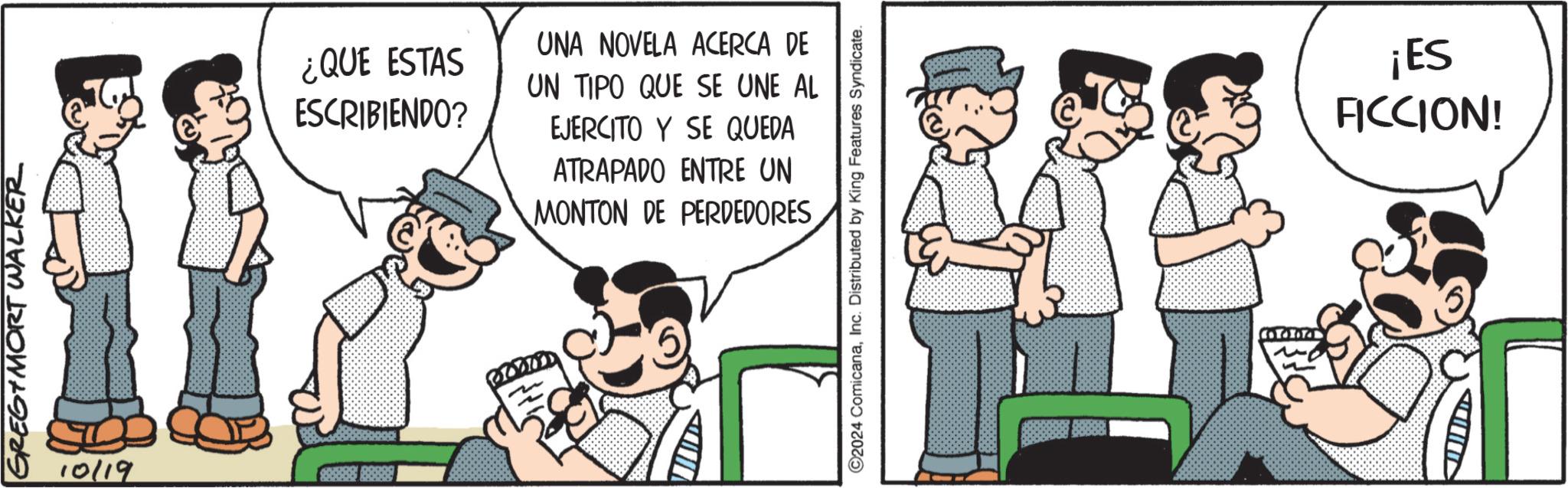 Fiction OCR: GREG MORT WALKER 10/19 ¿QUE ESTAS ESCRIBIENDO? UNA NOVELA ACERCA DE UN TIPO QUE SE UNE AL EJERCITO Y SE QUEDA ATRAPADO ENTRE UN MONTON DE PERDEDORES ©2024 ComicanaInc. Distributed by King Features Syndicate. CoTox ¡ES FICCION! GREG MORT WALKER 10/19 ¿ QUE ESTAS ESCRIBIENDO ? UNA NOVELA ACERCA DE UN TIPO QUE SE UNE AL EJERCITO Y SE QUEDA ATRAPADO ENTRE UN MONTON DE PERDEDORES © 2024 ComicanaInc. Distributed by King Features Syndicate . CoTox ¡ ES FICCION !