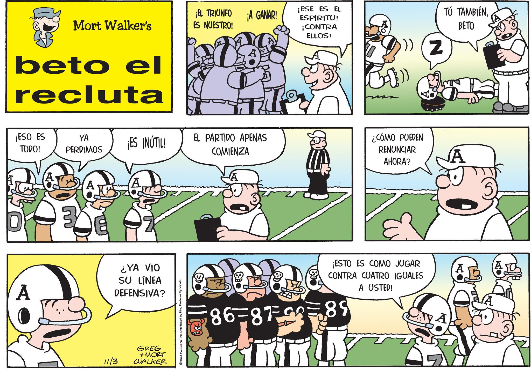 Sharing OCR: ¡EL TRIUNFO Mort Walker's ES NUESTRO! beto el recluta ¡A GANAR! ¡ESE ES EL ESPÍRITU! ¡CONTRA ELLOS! Z TÚ TAMBIÉNBETO ¡ESO ES YA TODO! PERDIMOS ¡ES INÚTIL! EL PARTIDO APENAS COMIENZA 3 A A ¿YA VIO SU LÍNEA DEFENSIVA? 11/3 GREG + MORT WALKER ©2024 ComicanaInc. Distributed by King Features Syndicate. I ¿CÓMO PUEDEN RENUNCIAR AHORA? A ¡ESTO ES COMO JUGAR CONTRA CUATRO IGUALES A A USTED! A A 86-8789 ¡ EL TRIUNFO Mort Walker's ES NUESTRO ! beto el recluta ¡ A GANAR ! ¡ ESE ES EL ESPÍRITU ! ¡ CONTRA ELLOS ! Z TÚ TAMBIÉNBETO ¡ ESO ES YA TODO ! PERDIMOS ¡ ES INÚTIL ! EL PARTIDO APENAS COMIENZA 3 A A ¿ YA VIO SU LÍNEA DEFENSIVA ? 11/3 GREG + MORT WALKER © 2024 ComicanaInc. Distributed by King Features Syndicate . I ¿ CÓMO PUEDEN RENUNCIAR AHORA ? A ¡ ESTO ES COMO JUGAR CONTRA CUATRO IGUALES A A USTED ! A A 86-8789
