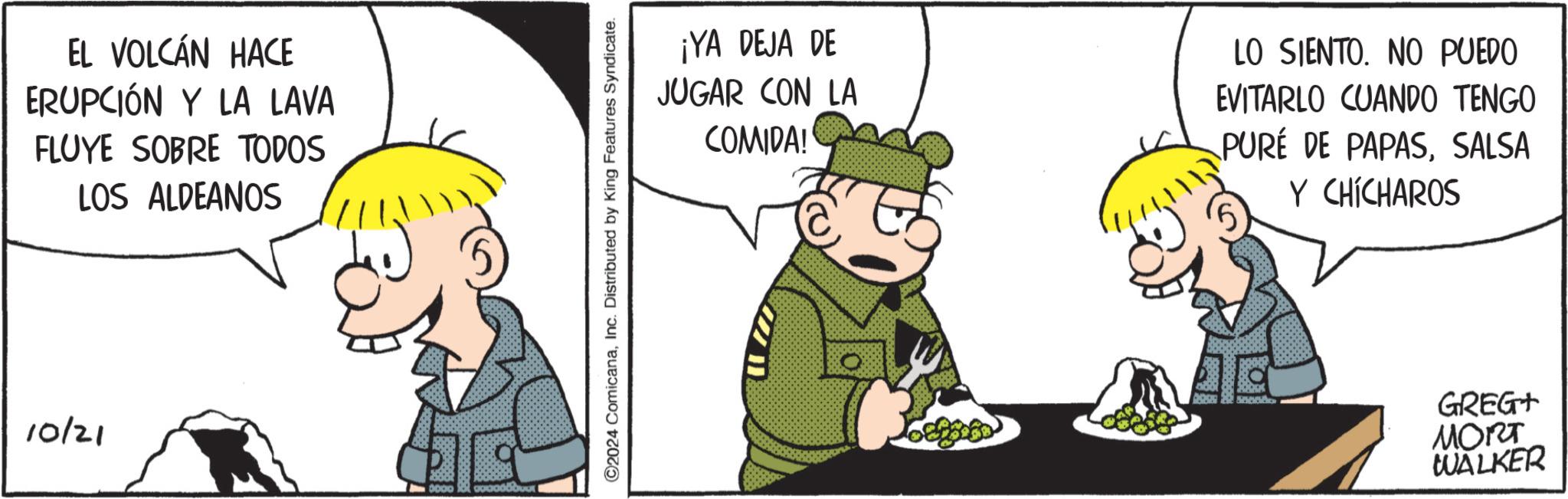 Natural foods OCR: EL VOLCÁN HACE ERUPCIÓN Y LA LAVA FLUYE SOBRE TODOS LOS ALDEANOS 10/21 0000 ©2024 ComicanaInc. Distributed by King Features Syndicate. ¡YA DEJA DE JUGAR CON LA COMIDA! LO SIENTO. NO PUEDO EVITARLO CUANDO TENGO PURÉ DE PAPASSALSA Y CHÍCHAROS GREG+ MORT WALKER EL VOLCÁN HACE ERUPCIÓN Y LA LAVA FLUYE SOBRE TODOS LOS ALDEANOS 10/21 0000 © 2024 ComicanaInc. Distributed by King Features Syndicate . ¡ YA DEJA DE JUGAR CON LA COMIDA ! LO SIENTO . NO PUEDO EVITARLO CUANDO TENGO PURÉ DE PAPASSALSA Y CHÍCHAROS GREG + MORT WALKER