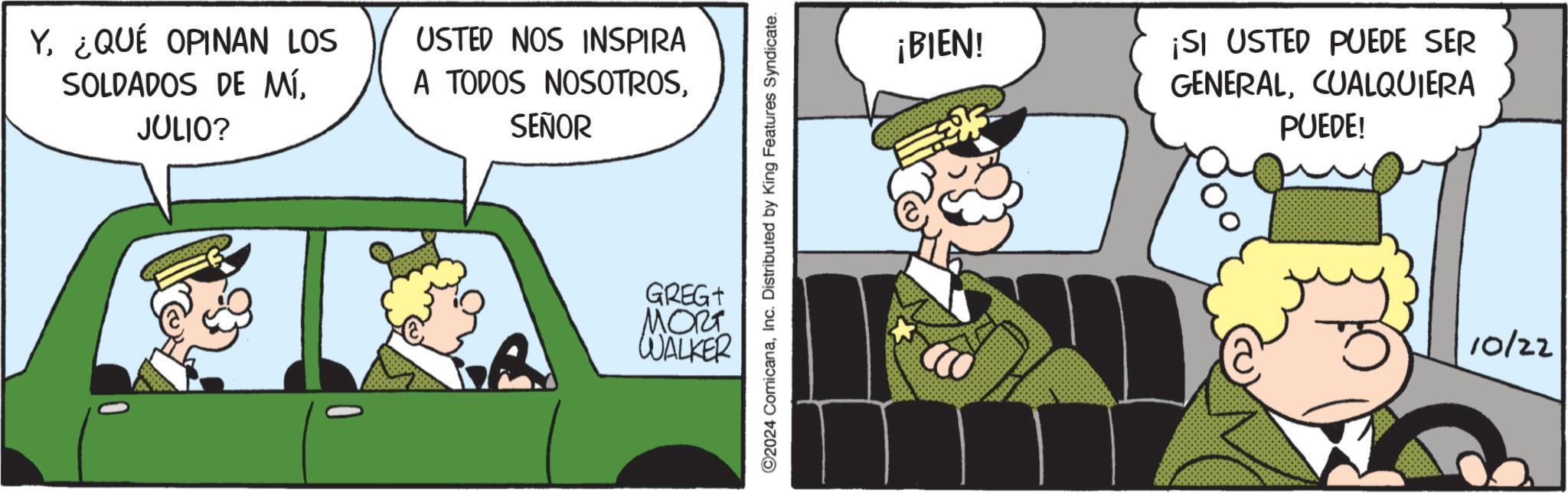 Fiction OCR: Y¿QUÉ OPINAN LOS SOLDADOS DE MÍ. JULIO? USTED NOS INSPIRA A TODOS NOSOTROSSEÑOR ©2024 ComicanaInc. Distributed by King Features Syndicate. GREGT MORT WALKER ¡BIEN! ¡SI USTED PUEDE SER GENERALCUALQUIERA PUEDE! 10/22 Y¿ QUÉ OPINAN LOS SOLDADOS DE MÍ . JULIO ? USTED NOS INSPIRA A TODOS NOSOTROSSEÑOR © 2024 ComicanaInc. Distributed by King Features Syndicate . GREGT MORT WALKER ¡ BIEN ! ¡ SI USTED PUEDE SER GENERALCUALQUIERA PUEDE ! 10/22