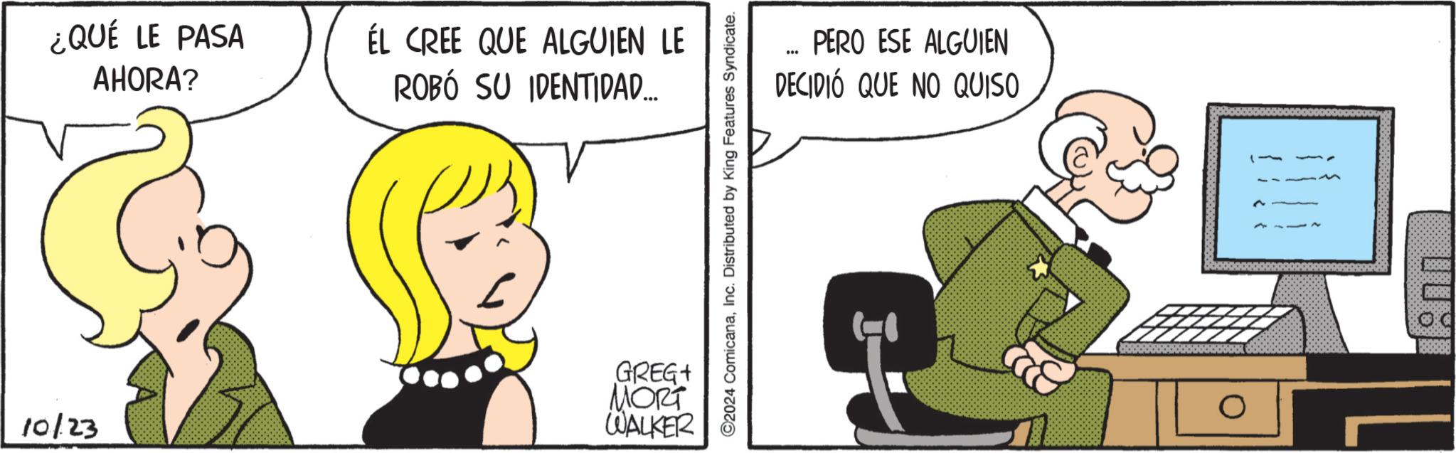 Humour OCR: ¿QUÉ LE PASA AHORA? ÉL CREE QUE ALGUIEN LE ROBÓ SU IDENTIDAD... 10/23 GREG+ MORT WALKER ©2024 ComicanaInc. Distributed by King Features Syndicate. PERO ESE ALGUIEN DECIDIÓ QUE NO QUISO 0 SESORERS ¿ QUÉ LE PASA AHORA ? ÉL CREE QUE ALGUIEN LE ROBÓ SU IDENTIDAD ... 10/23 GREG + MORT WALKER © 2024 ComicanaInc. Distributed by King Features Syndicate . PERO ESE ALGUIEN DECIDIÓ QUE NO QUISO 0 SESORERS