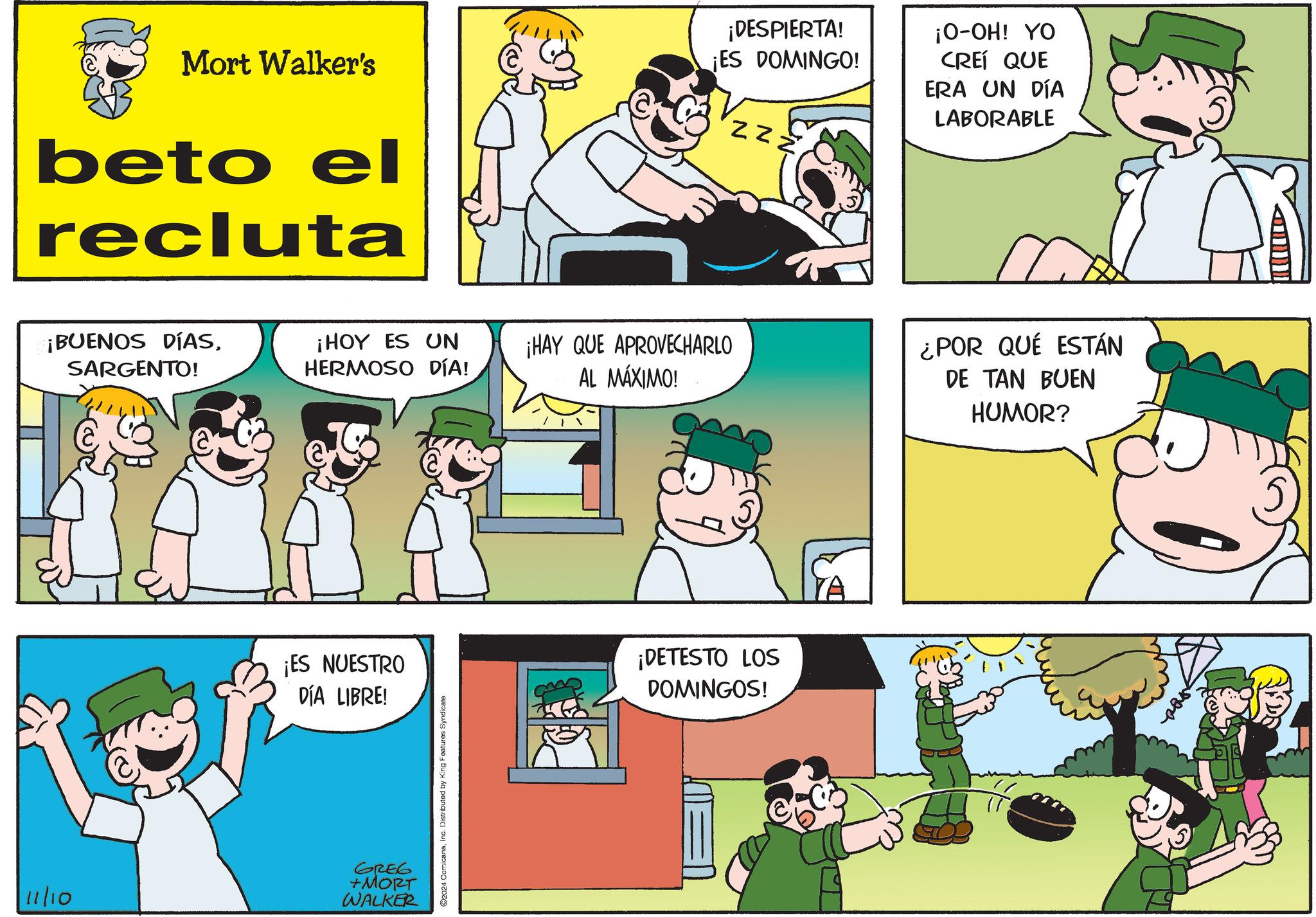 Yellow OCR: Mort Walker's beto el recluta ¡BUENOS DÍASSARGENTO! ¡DESPIERTA! ¡ES DOMINGO! zzz ¡O-OH! YO CREÍ QUE ERA UN DÍA LABORABLE ¡HOY ES UN HERMOSO DÍA! ¡HAY QUE APROVECHARLO AL MÁXIMO! ¡ES NUESTRO DÍA LIBRE! 11/10 GREG +MORT WALKER 2024 ComicanaInc. Distributed by King Features Syndicate. ¡DETESTO LOS DOMINGOS! YA ¿POR QUÉ ESTÁN DE TAN BUEN HUMOR? A Mort Walker's beto el recluta ¡ BUENOS DÍASSARGENTO ! ¡ DESPIERTA ! ¡ ES DOMINGO ! zzz ¡ O - OH ! YO CREÍ QUE ERA UN DÍA LABORABLE ¡ HOY ES UN HERMOSO DÍA ! ¡ HAY QUE APROVECHARLO AL MÁXIMO ! ¡ ES NUESTRO DÍA LIBRE ! 11/10 GREG + MORT WALKER 2024 ComicanaInc. Distributed by King Features Syndicate . ¡ DETESTO LOS DOMINGOS ! YA ¿ POR QUÉ ESTÁN DE TAN BUEN HUMOR ? A
