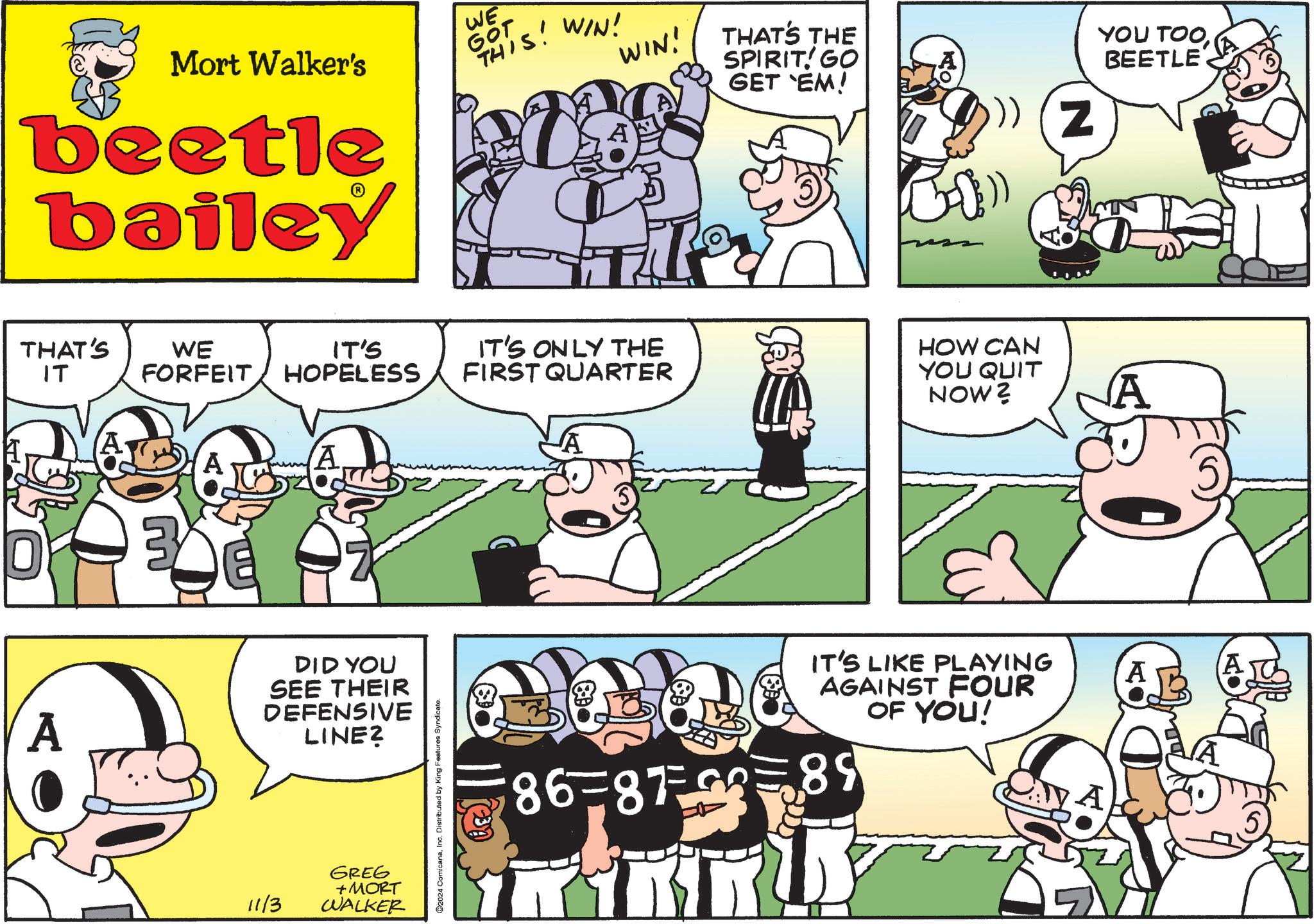 People OCR: WIN! Mort Walker's beetle bailey WE GOT THIS! WIN! THAT'S WE IT'S ?? FORFEIT HOPELESS IT'S ONLY THE FIRST QUARTER 3 A DID YOU SEE THEIR DEFENSIVE LINE? 11/3 GREG +MORT WALKER 2024 ComicanaInc. Distributed by King Features Syndicate. JA THAT'S THE SPIRIT! GO GET 'EM! HOW CAN YOU QUIT NOW? IT'S LIKE PLAYING AGAINST FOUR OF YOU! 86-875 89 YOU TOOBEETLE Z A A A WIN ! Mort Walker's beetle bailey WE GOT THIS ! WIN ! THAT'S WE IT'S ?? FORFEIT HOPELESS IT'S ONLY THE FIRST QUARTER 3 A DID YOU SEE THEIR DEFENSIVE LINE ? 11/3 GREG + MORT WALKER 2024 ComicanaInc. Distributed by King Features Syndicate . JA THAT'S THE SPIRIT ! GO GET ' EM ! HOW CAN YOU QUIT NOW ? IT'S LIKE PLAYING AGAINST FOUR OF YOU ! 86-875 89 YOU TOOBEETLE Z A A A
